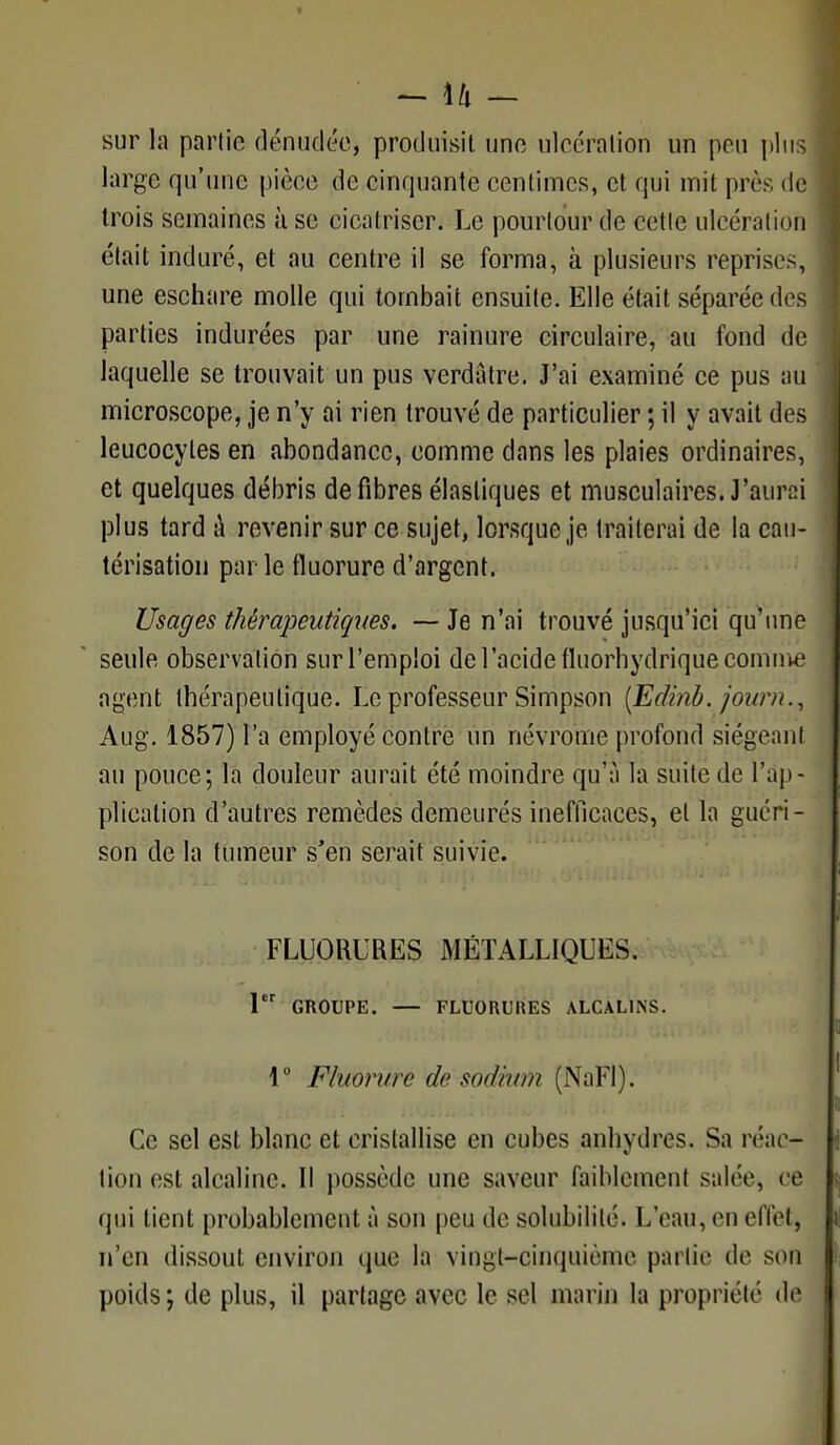 - \h - sur la partie dénudée, produisit une ulcération un pou plus large qu'une pièce de cinquante centimes, et qui mit près de trois semaines use cicatriser. Le pourtour de cette ulcération était induré, et au centre il se forma, à plusieurs reprises, une eschare molle qui tombait ensuite. Elle était séparée des parties indurées par une rainure circulaire, au fond de laquelle se trouvait un pus verdatre. J'ai examiné ce pus au microscope, je n'y ai rien trouvé de particulier ; il y avait des leucocytes en abondance, comme dans les plaies ordinaires, et quelques débris défibres élastiques et musculaires. J'aun:i plus tard à revenir sur ce sujet, lorsque je traiterai de la cau- térisation parle fluorure d'argent. Usages thérapeutiques. — Je n'ai trouvé jusqu'ici qu'une seule observation sur l'emploi de l'acide fluorhydrique comme agent thérapeutique. Le professeur Simpson [Ediab. joitrn., Aug. 1857) l'a employé contre un névrome profond siégeant au pouce; la douleur aurait été moindre qu'a la suite de l'ap- plication d'autres remèdes demeurés inefficaces, et la guéri - son de la tumeur s'en serait suivie. FLUORURES MÉTALLIQUES. 1 GROUPE. — FLUORUItES ALCALINS. 1° Fluorure de sodium (NaFl). Ce sel est blanc et cristallise en cubes anhydres. Sa réac-f- tion est alcaline. Il possède une saveur faiblement salée, ce qui tient probablement à son peu de solubilité. L'eau, en effet, n'en dissout environ que la vingt-cinquième partie de son poids ; de plus, il partage avec le sel marin la propriété de