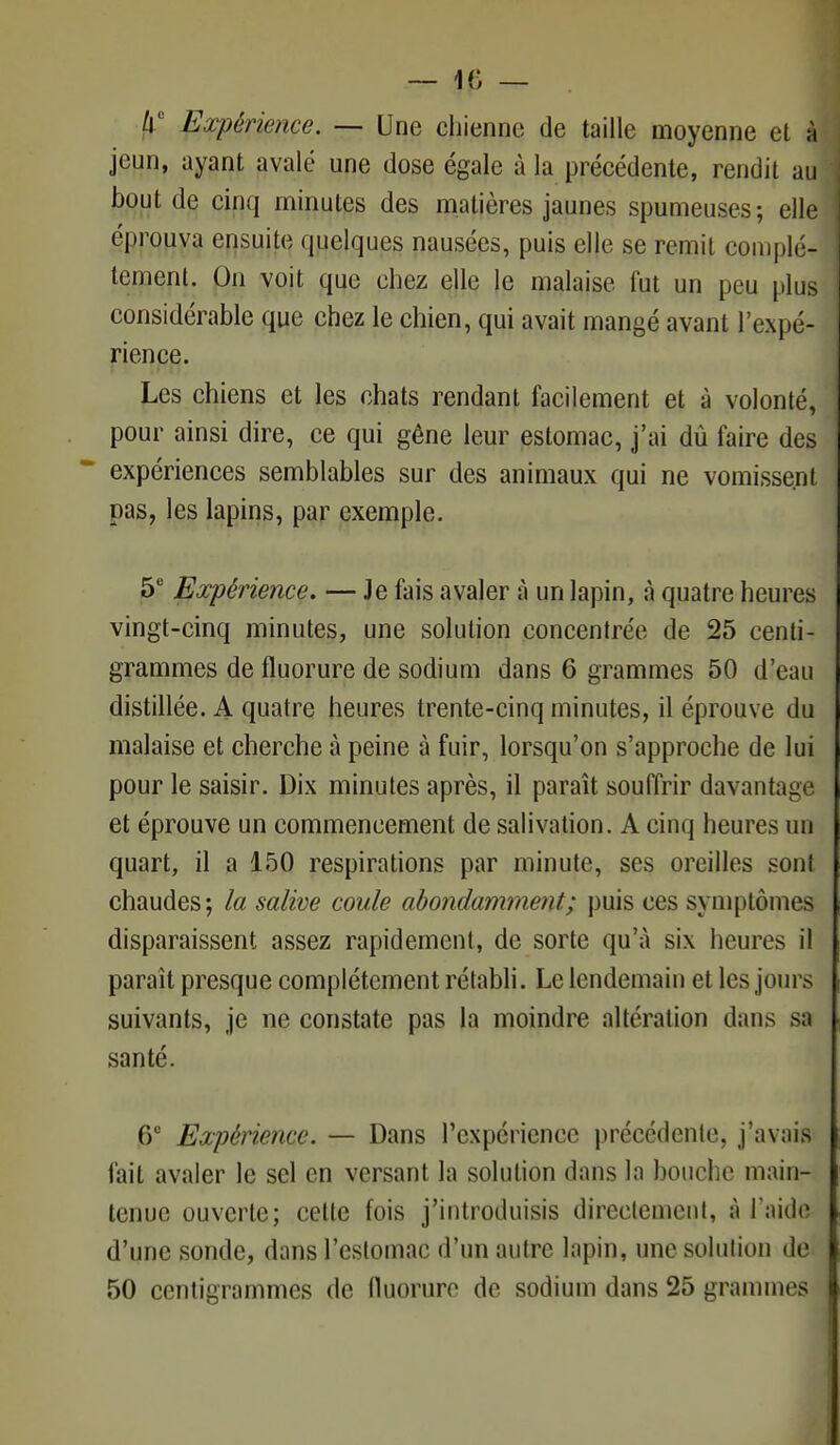/i' Expérience. — Une chienne de taille moyenne et à jeun, ayant avalé une dose égale à la précédente, rendit au bout de cinq minutes des matières jaunes spumeuses; elle éprouva ensuite quelques nausées, puis elle se remit complè- tement. On voit que chez elle le malaise fut un peu plus considérable que chez le chien, qui avait mangé avant l'expé- rience. Les chiens et les chats rendant facilement et à volonté, pour ainsi dire, ce qui gêne leur estomac, j'ai dù faire des expériences semblables sur des animaux qui ne vomissent pas, les lapins, par exemple. 5e Expérience. — Je fais avaler à un lapin, à quatre heures vingt-cinq minutes, une solution concentrée de 25 centi- grammes de fluorure de sodium dans 6 grammes 50 d'eau distillée. A quatre heures trente-cinq minutes, il éprouve du malaise et cherche à peine à fuir, lorsqu'on s'approche de lui pour le saisir. Dix minutes après, il paraît souffrir davantage et éprouve un commencement de salivation. A cinq heures un quart, il a 150 respirations par minute, ses oreilles sont chaudes; la salive coule abondamment; puis ces symptômes disparaissent assez rapidement, de sorte qu'à six heures il paraît presque complètement rétabli. Le lendemain et les jours suivants, je ne constate pas la moindre altération dans sa santé. @° Expérience. — Dans l'expérience précédente, j'avais fait avaler le sel en versant la solution dans la bouche main- tenue ouverte; cette fois j'introduisis directement, à l'aide d'une sonde, dans l'estomac d'un autre lapin, une solution de 50 centigrammes de fluorure de sodium dans 25 grammes