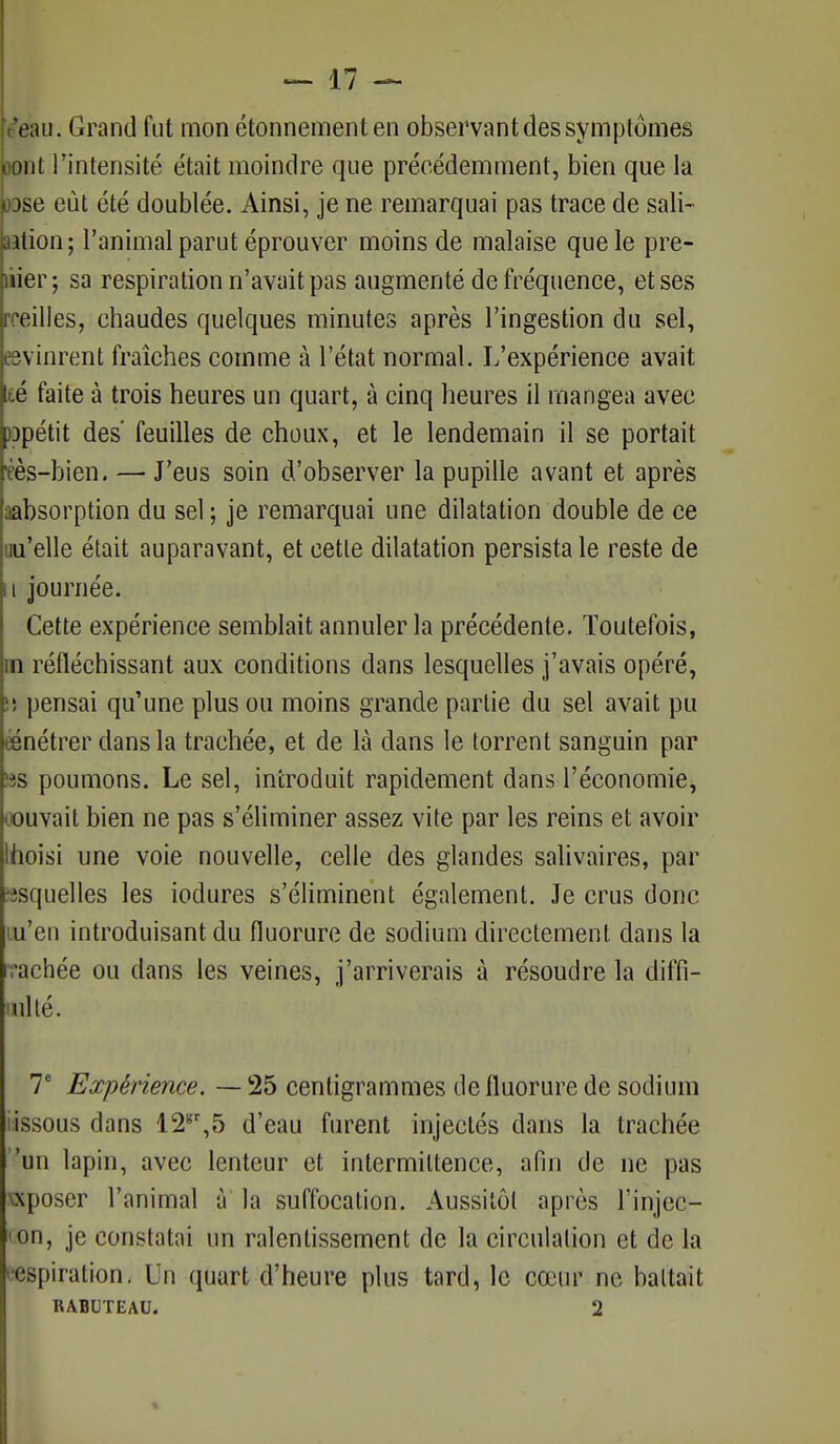 Venu. Grand fut mon étonnementen observant des symptômes ^jont l'intensité était moindre que précédemment, bien que la bse eût été doublée. Ainsi, je ne remarquai pas trace de sali- aation; l'animal parut éprouver moins de malaise que le pre- mier; sa respiration n'avait pas augmenté de fréquence, et ses roeilles, chaudes quelques minutes après l'ingestion du sel, «vinrent fraîches comme à l'état normal. L'expérience avait té faite à trois heures un quart, à cinq heures il mangea avec Dpétit des' feuilles de choux, et le lendemain il se portait 'èès-bien. — J'eus soin d'observer la pupille avant et après aabsorption du sel ; je remarquai une dilatation double de ce uu'elle était auparavant, et cette dilatation persista le reste de u journée. Cette expérience semblait annuler la précédente. Toutefois, m réfléchissant aux conditions dans lesquelles j'avais opéré, îs pensai qu'une plus ou moins grande partie du sel avait pu eénétrer dans la trachée, et de là dans le torrent sanguin par îîs poumons. Le sel, introduit rapidement dans l'économie, oouvait bien ne pas s'éliminer assez vite par les reins et avoir Ihoisi une voie nouvelle, celle des glandes salivaires, par ?isquelles les iodures s'éliminent également. Je crus donc m'en introduisant du fluorure de sodium directement dans la rrachée ou dans les veines, j'arriverais à résoudre la diffi- i ul té. T Expérience. — 25 centigrammes de fluorure de sodium i:issous dans 12gr,5 d'eau furent injectés dans la trachée 'un lapin, avec lenteur et intermittence, afin de ne pas xxposer l'animal à la suffocation. Aussitôt après l'injec- <on, je constatai un ralentissement de la circulation et de la '•espiration. Un quart d'heure plus tard, le cœur ne battait RABUTEAU. 2
