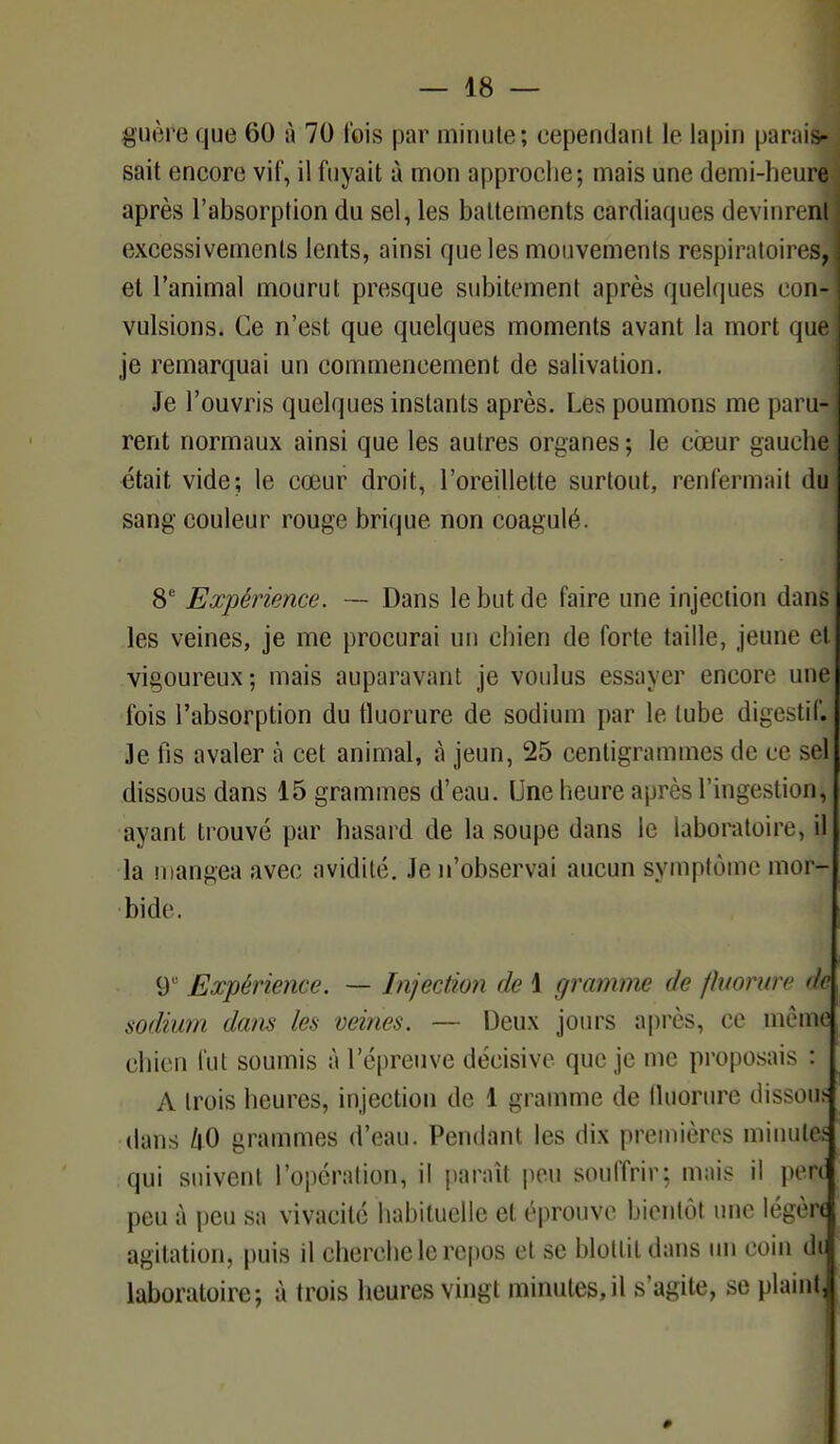 guère que 60 à 70 l'ois par minute; cependant le lapin parais- sait encore vif, il fuyait à mon approche; mais une demi-heure après l'absorption du sel, les battements cardiaques devinrent ] excessivements lents, ainsi que les mouvements respiratoires, et l'animal mourut presque subitement après quelques con-j vulsions. Ce n'est que quelques moments avant la mort que je remarquai un commencement de salivation. Je l'ouvris quelques instants après. Les poumons me paru-l rent normaux ainsi que les autres organes; le coeur gauchei était vide; le cœur droit, l'oreillette surtout, renfermait du i sang couleur rouge brique non coagulé. 8e Expérience. ~ Dans le but de faire une injection dans les veines, je me procurai un chien de forte taille, jeune et; vigoureux; mais auparavant je voulus essayer encore une fois l'absorption du fluorure de sodium par le tube digestif. Je fis avaler à cet animal, à jeun, 25 centigrammes de ce sel dissous dans 15 grammes d'eau. Une heure après l'ingestion, ayant trouvé par hasard de la soupe dans le laboratoire, il la mangea avec avidité. Je n'observai aucun symptôme mor- ■foide. 9e Expérience. — Injection de 1 gramme de fluorure de sodium dans les veines. — Deux jours après, ce même chien fut soumis à l'épreuve décisive que je me proposais : A trois heures, injection de 1 gramme de lluorure dissous dans tiO grammes d'eau. Pendant les dix premières minute* qui suivent l'opération, il paraît peu souffrir; mais il pefl peu à peu sa vivacité habituelle et éprouve bientôt une légère agitation, puis il cherche le repos et se blottit dans un coin di laboratoire; à trois heures vingt minutes,il s'agite, se plaint,