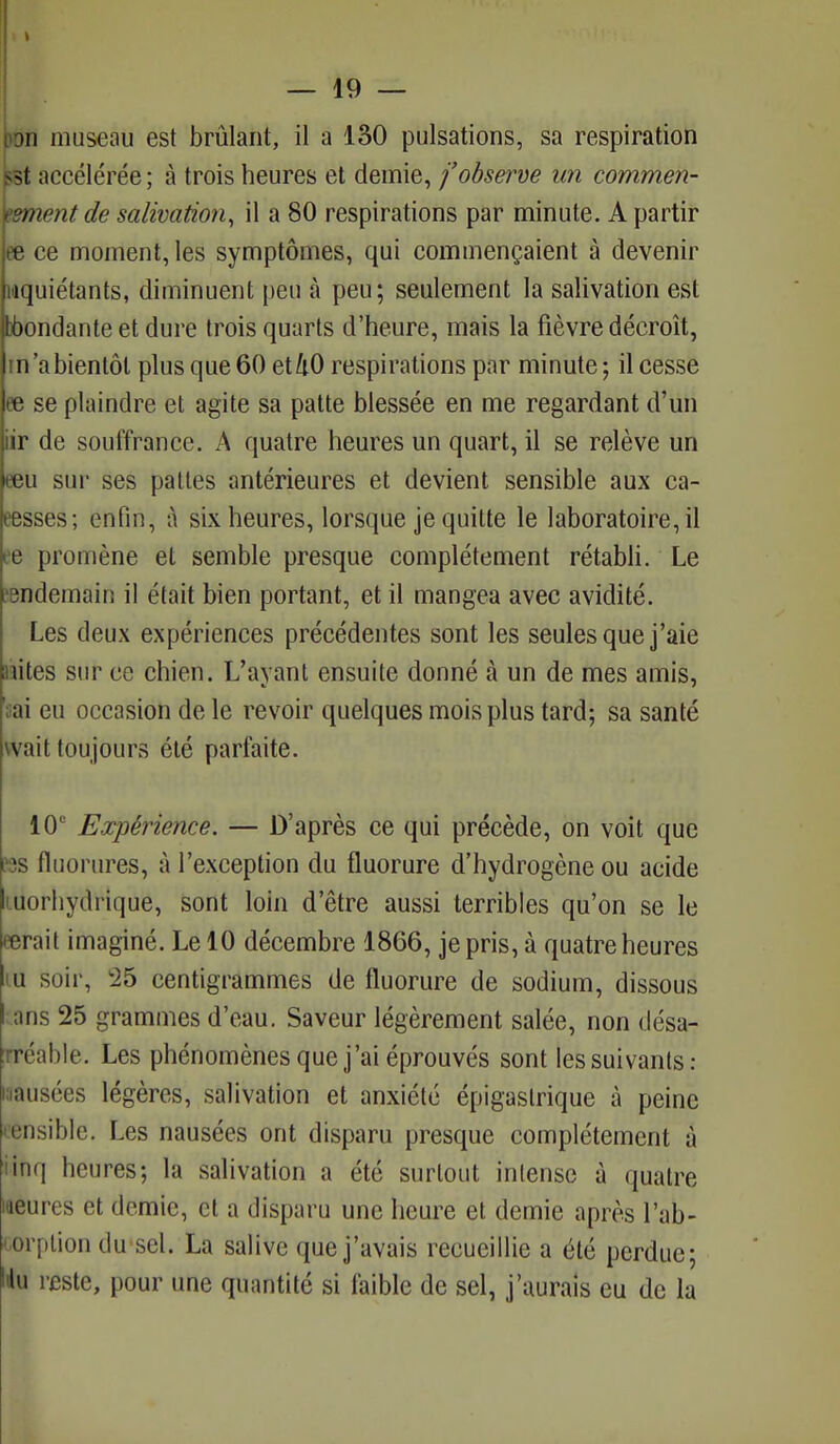 I I — 49 — t^n museau est brûlant, il a 130 pulsations, sa respiration sst accélérée; à trois heures et demie, j'observe un commen- cement de salivation, il a 80 respirations par minute. A partir ee ce moment, les symptômes, qui commençaient à devenir inquiétants, diminuent peu à peu; seulement la salivation est tôondante et dure trois quarts d'heure, mais la fièvre décroît, m'a bientôt plus que 60 et kO respirations par minute; il cesse ee se plaindre et agite sa patte blessée en me regardant d'un iir de souffrance. A quatre heures un quart, il se relève un eeu sur ses pattes antérieures et devient sensible aux ca- isses ; enfin, à six heures, lorsque je quitte le laboratoire, il ee promène et semble presque complètement rétabli. Le •endemain il était bien portant, et il mangea avec avidité. Les deux expériences précédentes sont les seules que j'aie nites sur ce chien. L'ayant ensuite donné à un de mes amis, Vai eu occasion de le revoir quelques mois plus tard; sa santé v ait toujours été parfaite. 10e Expérience. — D'après ce qui précède, on voit que pss fluorures, à l'exception du fluorure d'hydrogène ou acide liiorhydrtquë, sont loin d'être aussi terribles qu'on se le eerait imaginé. Le 10 décembre 1866, je pris, à quatre heures iiu soir, 25 centigrammes de fluorure de sodium, dissous fens 25 grammes d'eau. Saveur légèrement salée, non désa- réahle. Les phénomènes que j'ai éprouvés sont lessuivants: âusées légères, salivation et anxiété épigaslrique à peine œnsible. Les nausées ont disparu presque complètement à iinq heures; la salivation a été surtout intense à quatre meures et demie, et a disparu une heure et demie après l'ab- corption du sel. La salive que j'avais recueillie a été perdue; !du reste, pour une quantité si faible de sel, j'aurais eu de la