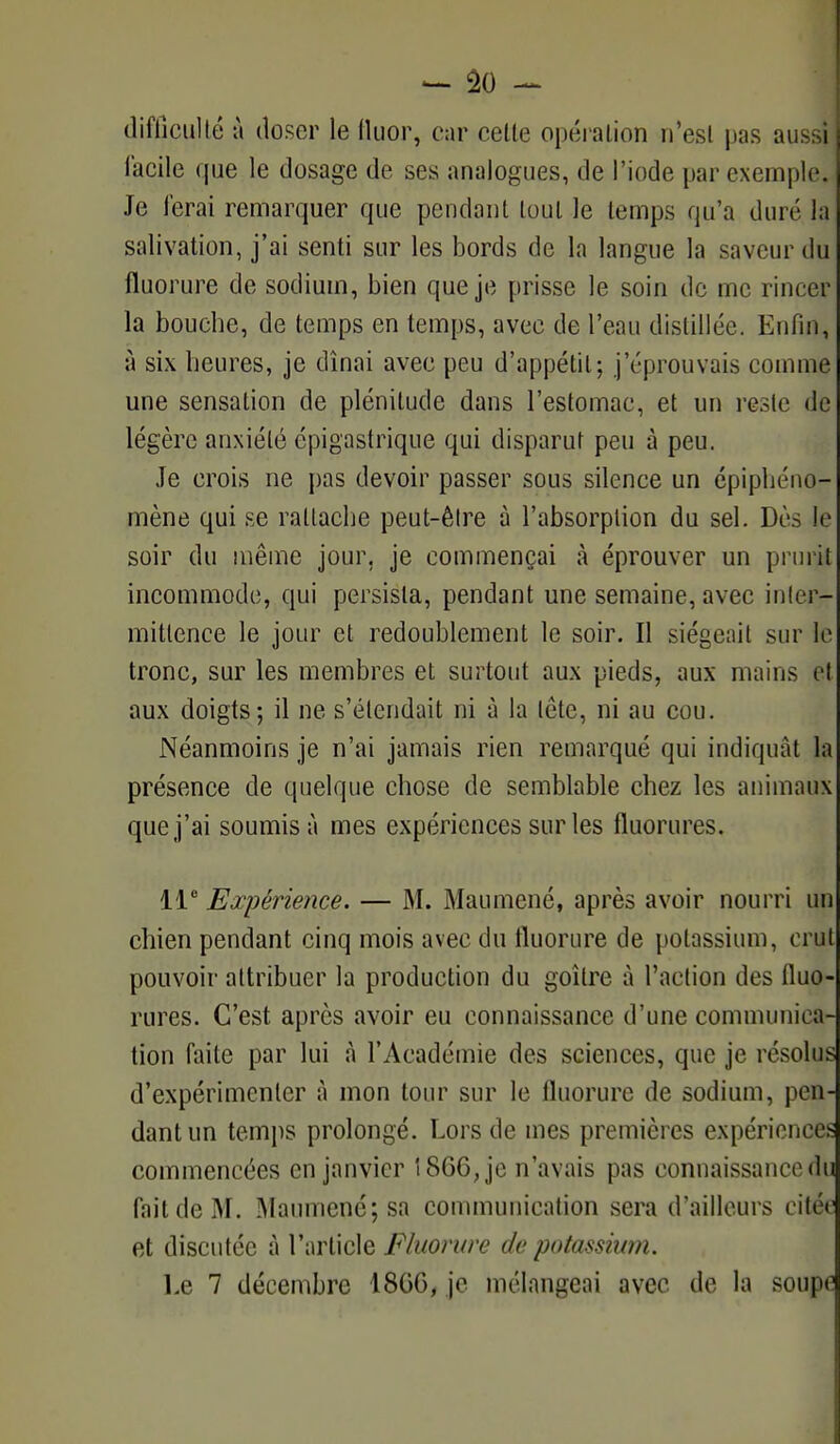 difficulté à doser le fluor, car cette opération n'est pas aussi facile que le dosage de ses analogues, de l'iode par exemple. Je ferai remarquer que pendant tout le temps qu'a duré la salivation, j'ai senti sur les bords de la langue la saveur du fluorure de sodium, bien que je prisse le soin de me rincer la bouche, de temps en temps, avec de l'eau distillée. Enfin, à six heures, je dînai avec peu d'appétit ; j'éprouvais comme une sensation de plénitude dans l'estomac, et un reste de légère anxiété épigastrique qui disparut peu à peu. Je crois ne pas devoir passer sous silence un épiphéno- mène qui se rattache peut-être à l'absorption du sel. Dès le soir du même jour, je commençai à éprouver un prurit incommode, qui persista, pendant une semaine, avec inter- mittence le jour et redoublement le soir. Il siégeait sur le tronc, sur les membres et surtout aux pieds, aux mains el aux doigts-, il ne s'étendait ni à la lete, ni au cou. Néanmoins je n'ai jamais rien remarqué qui indiquât la présence de quelque chose de semblable chez les animaux que j'ai soumis à mes expériences sur les fluorures. 11e Expérience. — M. Maumené, après avoir nourri un chien pendant cinq mois avec du fluorure de potassium, crut pouvoir attribuer la production du goitre à l'action des fluo- rures. C'est après avoir eu connaissance d'une communica- tion faite par lui à l'Académie des sciences, que je résolus d'expérimenter à mon tour sur le fluorure de sodium, pen- dant un temps prolongé. Lors de mes premières expériences commencées en janvier 1866, je n'avais pas connaissance du fait de M. Maumené; sa communication sera d'ailleurs citée et discutée à l'article Fluorure de potassium.