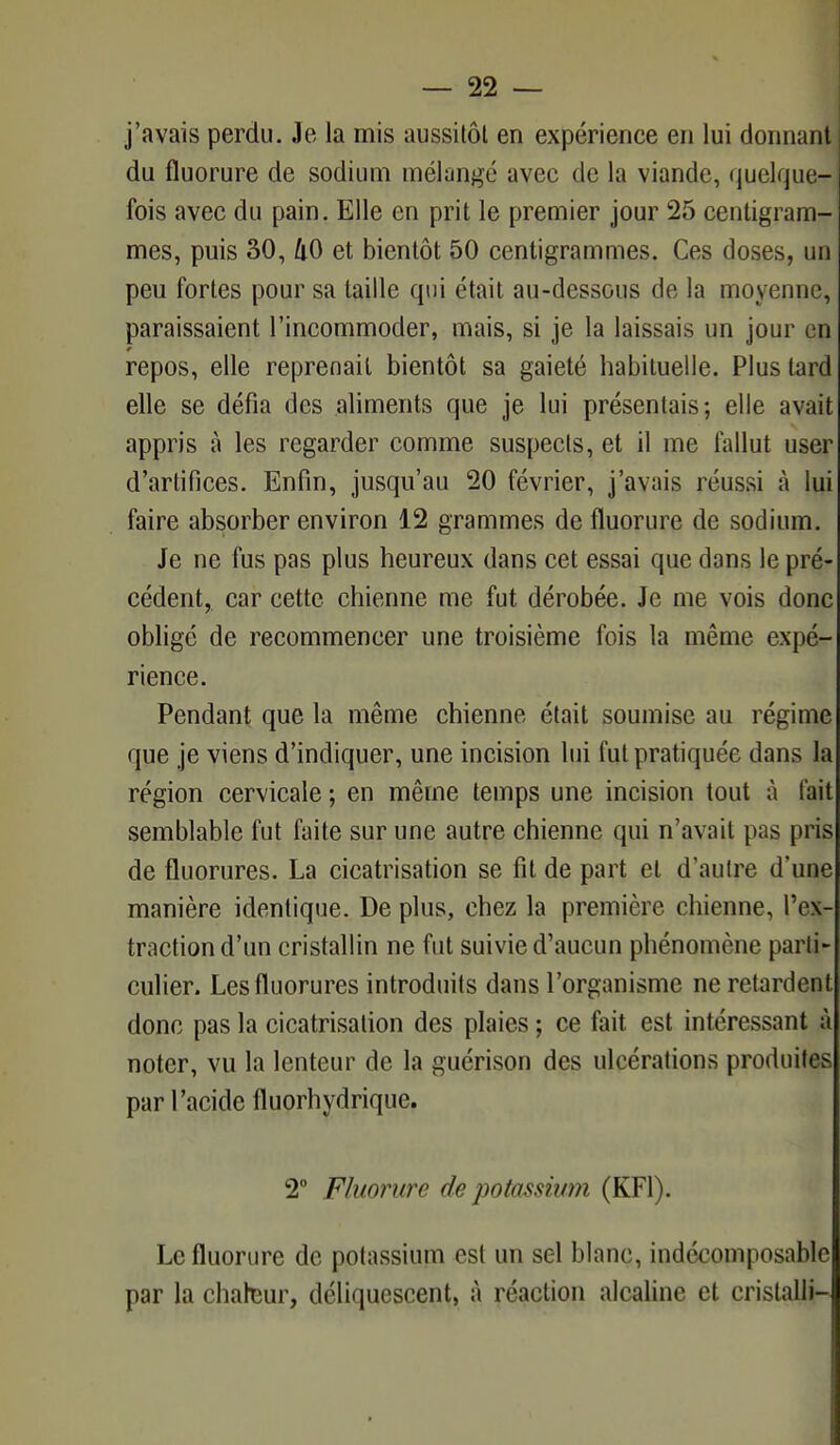 j'avais perdu. Je la mis aussitôt en expérience en lui donnant) du fluorure de sodium mélangé avec de la viande, quelque- fois avec du pain. Elle en prit le premier jour 25 centigram- mes, puis 30, 40 et bientôt 50 centigrammes. Ces doses, un peu fortes pour sa taille qui était au-dessous de la moyenne, paraissaient l'incommoder, mais, si je la laissais un jour en repos, elle reprenait bientôt sa gaieté habituelle. Plus tard elle se défia des aliments que je lui présentais; elle avait appris à les regarder comme suspects, et il me fallut user d'artifices. Enfin, jusqu'au 20 février, j'avais réussi à lui faire absorber environ 12 grammes de fluorure de sodium. Je ne fus pas plus heureux dans cet essai que dans le pré- cédent, car cette chienne me fut dérobée. Je me vois donc obligé de recommencer une troisième fois la même expé- rience. Pendant que la même chienne était soumise au régime que je viens d'indiquer, une incision lui fut pratiquée dans la région cervicale ; en même temps une incision tout à fait semblable fut faite sur une autre chienne qui n'avait pas (iris de fluorures. La cicatrisation se fit de part et d'autre d'une manière identique. De plus, chez la première chienne, l'ex- traction d'un cristallin ne fut suivie d'aucun phénomène parti- culier- Les fluorures introduits dans l'organisme ne retardent donc pas la cicatrisation des plaies ; ce fait est intéressant à noter, vu la lenteur de la guérison des ulcérations produites par l'acide fluorhydrique. 2° Fluorure de potassium (KF1). Le fluorure de potassium est un sel blanc, indécomposable par la chateur, déliquescent, à réaction alcaline et cristalli-