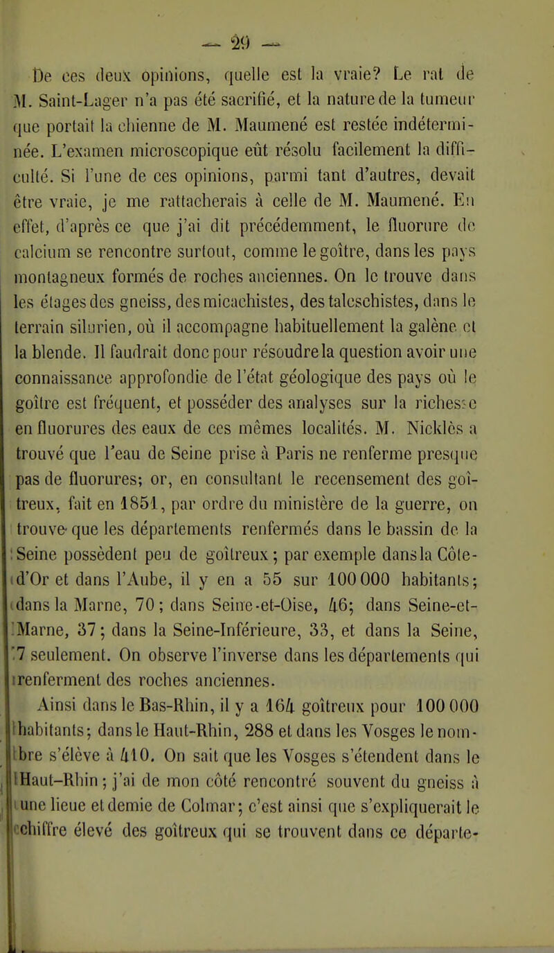 De ces deux opinions, quelle est la vraie? Le rat de M. Saint-Lager n'a pas été sacrifié, et la nature de la tumeur que portait la chienne de M. Maumené est restée indétermi- née. L'examen microscopique eût résolu facilement la diffi- culté. Si l'une de ces opinions, parmi tant d'autres, devait être vraie, je me rattacherais à celle de M. Maumené. En effet, d'après ce que j'ai dit précédemment, le fluorure do calcium se rencontre surtout, comme le goitre, dans les pays montagneux formés de roches anciennes. On le trouve dans les étages des gneiss, desmicachistes, destalcsehistes, dans le terrain silurien, où il accompagne habituellement la galène cl la blende. Il faudrait donc pour résoudre la question avoir une connaissance approfondie de l'état géologique des pays où le goitre est fréquent, et posséder des analyses sur la richesse en fluorures des eaux de ces mêmes localités. M. Nicklès a trouvé que l'eau de Seine prise à Paris ne renferme presque pas de fluorures; or, en consultant le recensement des goi- treux, fait en 1851, par ordre du ministère de la guerre, on trouve- que les départements renfermés dans le bassin de la : Seine possèdent peu de goitreux; par exemple danslaCôte- d'Or et dans l'Aube, il y en a 55 sur 100 000 habitants; dans la Marne, 70; dans Seine-et-Oise, 46; dans Seine-et- Marne, 37 ; dans la Seine-Inférieure, 33, et dans la Seine, '7 seulement. On observe l'inverse dans les départements qui irenferment des roches anciennes. Ainsi dans le Bas-Rhin, il y a 164 goitreux pour 100 000 ihabitants; dans le Haut-Rhin, 288 et dans les Vosges lenorn- tbre s'élève à 410. On sait que les Vosges s'étendent dans le IHaut-Rhin; j'ai de mon côté rencontré souvent du gneiss à lune lieue et demie de Colmar; c'est ainsi que s'expliquerait le cchiffre élevé des goitreux qui se trouvent dans ce départe- i. .