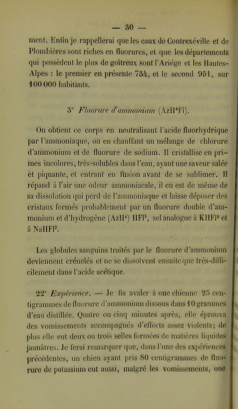 ment. En On je rappellerai que les eaux de Contrexéville et de Plombières sont riches en fluorures, et que les départements qui possèdent le plus de goitreux sont l'Ariége et les Hautes- Alpes : le premier en présente 736, et le second 951, sur 100 000 habitants. 3° Fluorure d'ammonium (AzH*FI). On obtient ce corps en neutralisant l'acide fluorhydrique par l'ammoniaque, ou en chauffant un mélange de chlorure d'ammonium et de fluorure de sodium. 11 cristallise en pri- mes incolores, très-solubles dans l'eau, ayant une saveur salée et piquante, et. entrant en fusion avant de se sublimer. Il répand à l'air une odeur ammoniacale, il en est de même de sa dissolution qui perd de l'ammoniaque et laisse déposer dos cristaux formés probablement par un fluorure double d'am- monium et d'hydrogène (AzH4) HF12, sel analogue à KHF12 ei à NaHFI2. ; • - Les globules sanguins traités par le fluorure d'ammonium deviennent crénelés et ne se dissolvent ensuite que très-diffi- cilement dans l'acide acétique. 22° Expérience. — Je fis avaler à une chienne 28 cen- tigrammes de fluorure d'ammonium dissous dans 10 grammes d'eau distillée. Quatre ou cinq minutes après, elle éprouva des vomissements accompagnes d'efforts assez violents; de plus elle eut deux ou trois selles formées de matières liquides jaunâtres. Je ferai remarquer que, dans l'une des expériences précédentes, un chien ayant pris 80 centigrammes de fluo- rure de potassium eut aussi, malgré les vomissements, une