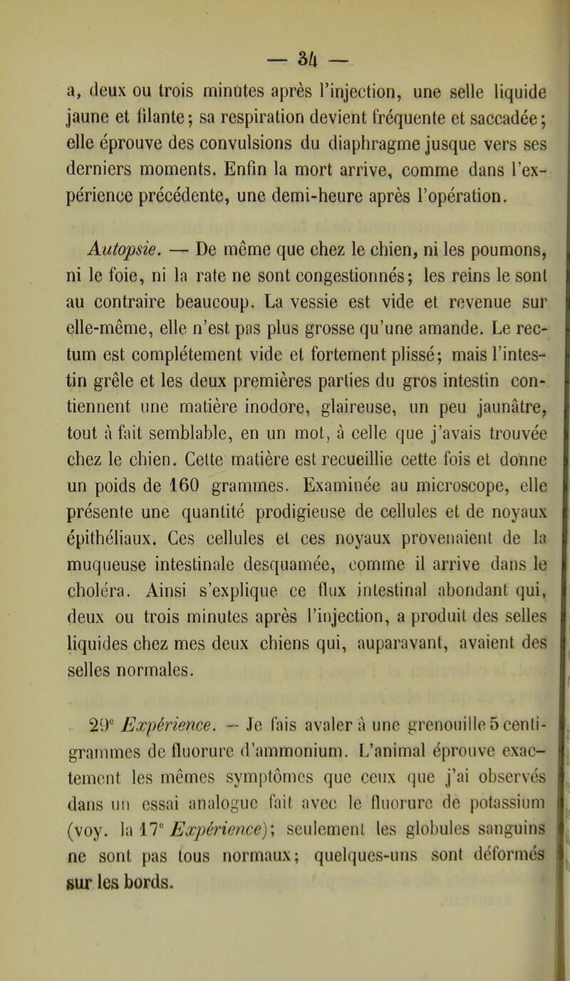 — â/l — a, deux ou trois minutes après l'injection, une selle liquide jaune et filante; sa respiration devient fréquente et saccadée; elle éprouve des convulsions du diaphragme jusque vers ses derniers moments. Enfin la mort arrive, comme dans l'ex- périence précédente, une demi-heure après l'opération. Autopsie. — De même que chez le chien, ni les poumons, ni le foie, ni ln rate ne sont congestionnés; les reins le sont au contraire beaucoup. La vessie est vide et revenue sur elle-même, elle n'est pas plus grosse qu'une amande. Le rec- tum est complètement vide et fortement plissé; mais l'intes- tin grêle et les deux premières parties du gros intestin con- tiennent une matière inodore, glaireuse, un peu jaunâtre, tout à fait semblable, en un mot, à celle que j'avais trouvée chez le chien. Cette matière est recueillie cette fois et donne un poids de 160 grammes. Examinée au microscope, elle présente une quantité prodigieuse de cellules et de noyaux épithéliaux. Ces cellules et ces noyaux provenaient de la muqueuse intestinale desquamée, comme il arrive dans le choléra. Ainsi s'explique ce flux intestinal abondant qui, deux ou trois minutes après l'injection, a produit des selles liquides chez mes deux chiens qui, auparavant, avaient dos selles normales. 29° Expérience. — Je fais avaler à une grenouille 5 centi- grammes de fluorure d'ammonium. L'animal éprouve exac- tement les mêmes symptômes que ceux que j'ai observés dans un essai analogue fait avec le fluorure de potassium (voy. la 17e Expérience)', seulement les globules sanguins ne sont pas tous normaux; quelques-uns sont déformés sur les bords.