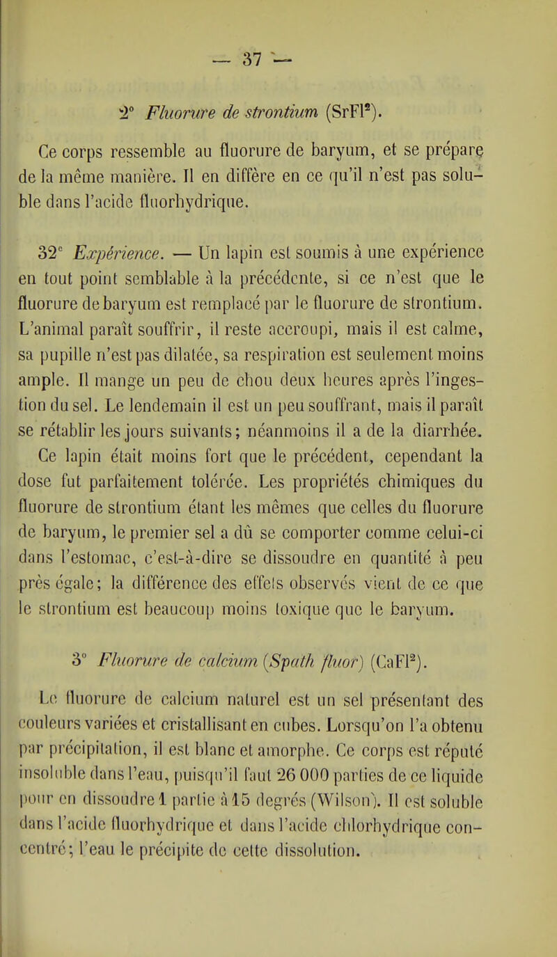 2° Fluorure de strontium (SrFl2). Ce corps ressemble au fluorure de baryum, et se prépare de la même manière. Il en diffère en ce qu'il n'est pas solu- ble dans l'acide fluorhydrique. 32e Expérience. — Un lapin est soumis à une expérience en tout point semblable à la précédente, si ce n'est que le fluorure de baryum est remplacé par le fluorure de strontium. L'animal paraît souffrir, il reste accroupi, mais il est calme, sa pupille n'est pas dilatée, sa respiration est seulement moins ample. Il mange un peu de chou deux heures après l'inges- tion du sel. Le lendemain il est un peu souffrant, mais il paraît se rétablir les jours suivants; néanmoins il a de la diarrhée. Ce lapin était moins fort que le précédent, cependant la dose fut parfaitement tolérée. Les propriétés chimiques du fluorure de strontium étant les mêmes que celles du fluorure de baryum, le premier sel a dû se comporter comme celui-ci dans l'estomac, c'est-à-dire se dissoudre en quantité à peu près égale; la différence des effets observés vient de ce que le strontium est beaucoup moins toxique que le baryum. 3° Fluorure de calcntm ÇSpa'th fluor) (CaFl2). Le fluorure de calcium naturel est un sel présentant des couleurs variées et cristallisant en cubes. Lorsqu'on l'a obtenu par précipitation, il est blanc et amorphe. Ce corps est réputé insoluble dans l'eau, puisqu'il faut 26 000 parties de ce liquide pour en dissoudre 1 partie à 15 degrés (Wilson). Il est soluble clans l'acide fluorhydrique et dans l'acide chlorhydriqûe con- centré; l'eau le précipite de celte dissolution.