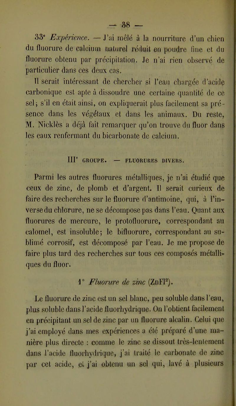 33° Expérience. — J'ai mêlé à la nourriture d'un chien du fluorure de calcium naturel réduit en poudre fine et du fluorure obtenu par précipitation. Je n'ai rien observé de particulier dans ces deux cns. Il serait intéressant de chercher si l'eau chargée d'acide carbonique est apte à dissoudre une certaine quantité de ce seli s'il en était ainsi, on expliquerait plus facilement sa pré - sence dans les végétaux et dans les animaux. Du reste, M. Nicklès a déjà fait remarquer qu'on trouve du fluor dans les eaux renfermant du bicarbonate de calcium. IIP GROUPE. — FLUORURES DIVERS. Parmi les autres fluorures métalliques, je n'ai étudié que ceux de zinc, de plomb et d'argent. Il serait curieux de faire des recherches sur le fluorure d'antimoine, qui, à l'in- verse du chlorure, ne se décompose pas dans l'eau. Quant aux fluorures de mercure, le protofluorure, correspondant au calomel, est insoluble; le bifluorure, correspondant au su- blimé corrosif, est décomposé par l'eau. Je me propose de faire plus tard des recherches sur tous ces composés métalli- ques du fluor. 1° Fluorure de zinc (ZnFl2). Le fluorure de zinc est un sel blanc, peu solublc dans l'eau, plus solublc dans l'acide fluorhydrique. On l'obtient facilement en précipitant un sel de zinc par un fluorure alcalin. Celui que j'ai employé dans mes expériences a clé préparé d'une ma- nière plus directe : comme le zinc se dissout très-lentement dans l'acide lluorhydrique, j'ai traite le carbonate de zinc par cet acide, et j'ai obtenu un sel qui, lavé à plusieurs