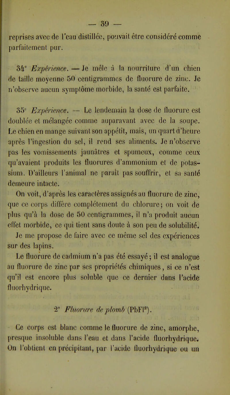 reprises avec de l'eau distillée, pouvait être considéré comme parfaitement pur. 34e Expérience. — Je mêle à la nourriture d'un chien de taille moyenne 50 centigrammes de fluorure de zinc. Je n'observe aucun symptôme morbide, la santé est parfaite. 35e Expérience. — Le lendemain la dose de fluorure est doublée et mélangée comme auparavant avec de la soupe. Le chien en mange suivant son appétit, mais, un quart d'heure après l'ingestion du sel, il rend ses aliments. Je n'observe pas les vomissements jaunâtres et spumeux, comme ceux qu'avaient produits les fluorures d'ammonium et de potas- sium. D'ailleurs l'animal ne paraît pas souffrir, et sa santé demeure intacte. On voit, d'après les caractères assignés au fluorure de zinc, que ce corps diffère complètement du chlorure; on voit de plus qu'à la dose de 50 centigrammes, il n'a produit aucun effet morbide, ce qui tient sans doute à son peu de solubilité. Je me propose de faire avec ce même sel des expériences sur des lapins. Le fluorure de cadmium n'a pas été essayé ; il est analogue au fluorure de zinc par ses propriétés chimiques, si ce n'est qu'il est encore plus soluble que ce dernier dans l'acide fluorhydrique. •2° Fluorure de plomb (PbFl2). Ce corps est blanc comme le fluorure de zinc, amorphe, presque insoluble dans l'eau et dans l'acide fluorhydrique. On l'obtient en précipitant, par l'acide fluorhydrique ou un