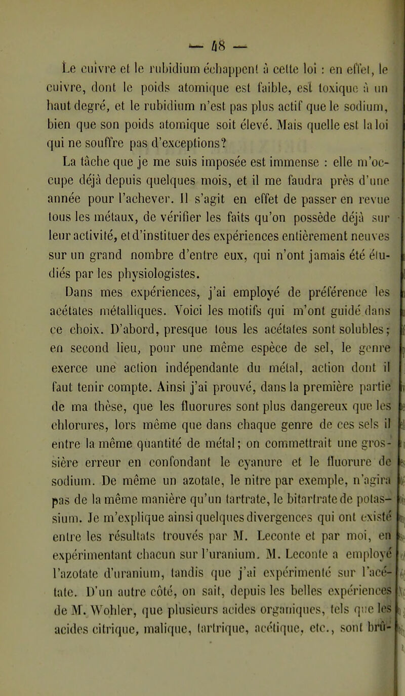 Le cuivre el le rubidium échappent à celte loi : en effet, le cuivre, dont le poids atomique est faible, est toxique à un haut degré, et le rubidium n'est pas plus actif que le sodium, bien que son poids atomique soit élevé. Mais quelle est la loi qui ne souffre pas d'exceptions? La tâche que je me suis imposée est immense : elle m'oc- cupe déjà depuis quelques mois, et il me faudra près d'un»1 année pour l'achever. Il s'agit en effet de passer en revue tous les métaux, de vérifier les faits qu'on possède déjà sur leur activité, et d'instituer des expériences entièrement neuves sur un grand nombre d'entre eux, qui n'ont jamais été élu- diés par les physiologistes. Dans mes expériences, j'ai employé de préférence les acétates métalliques. Voici les motifs qui m'ont guidé dans ce choix. D'abord, presque tous les acétates sont solubles; en second lieu, pour une même espèce de sel, le genre exerce une aclion indépendante du métal, action dont il faut tenir compte. Ainsi j'ai prouvé, dans la première partie de ma thèse, que les fluorures sont plus dangereux que les chlorures, lors même que dans chaque genre de ces sels il entre la même quantité de métal; on commettrait une gros- sière erreur en confondant le cyanure et le fluorure de sodium. De même un azotate, le nitre par exemple, n'agira pas de la même manière qu'un tartrate, le bitartratede potas- sium. Je m'explique ainsi quelques divergences qui ont existé entre les résultats trouvés par M. Leconte et par moi, en expérimentant chacun sur l'uranium. M. Leconte a employé l'azotate d'uranium, tandis que j'ai expérimenté sur l'acé- tate. D'un autre côté, on sait, depuis les belles expériences de M. Wohler, que plusieurs acides organiques, tels que les acides citrique, malique, tartrique, acétique, etc., son! bnï-