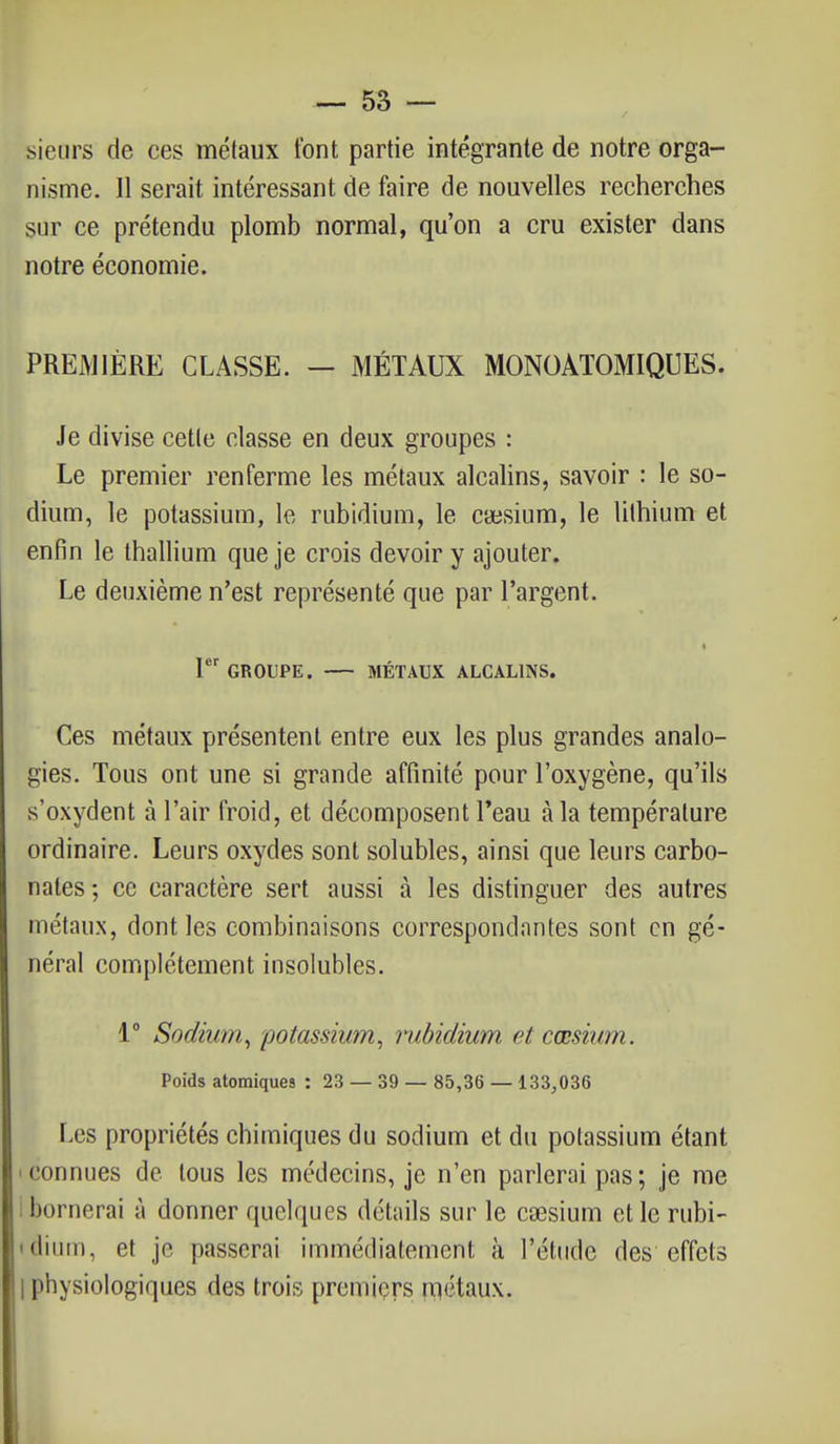 sieurs de ces métaux font partie intégrante de notre orga- nisme. 11 serait intéressant de faire de nouvelles recherches sur ce prétendu plomb normal, qu'on a cru exister dans notre économie. PREMIÈRE CLASSE. — MÉTAUX MONOATOMIQUES. Je divise cette classe en deux groupes : Le premier renferme les métaux alcalins, savoir : le so- dium, le potassium, le rubidium, le caesium, le lithium et enfin le thallium que je crois devoir y ajouter. Le deuxième n'est représenté que par l'argent. 1er GROUPE. MÉTAUX ALCALINS. Ces métaux présentent entre eux les plus grandes analo- gies. Tous ont une si grande affinité pour l'oxygène, qu'ils s'oxydent à l'air froid, et décomposent l'eau à la température ordinaire. Leurs oxydes sont solubles, ainsi que leurs carbo- nates; ce caractère sert aussi à les distinguer des autres métaux, dont les combinaisons correspondantes sont en gé- néral complètement insolubles. 1° Sodium, potassium, rubidium et cœsium. Poids atomiques : 23 — 39 — 85,36 — 133,036 Les propriétés chimiques du sodium et du potassium étant l'nnnues de tous les médecins, je n'en parlerai pas; je me bornerai à donner quelques détails sur le caesium et le rubi- dium, et je [tasserai immédiatement à l'étude des effets | physiologiques des trois premiers métaux.
