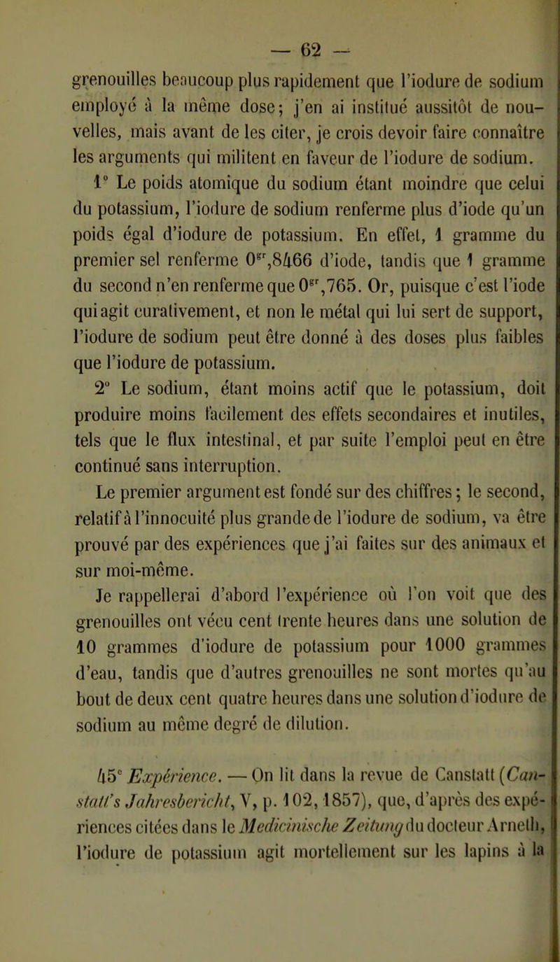 grenouilles beaucoup plus rapidement que l'iodurede sodium employé à la même dose; j'en ai instiiué aussitôt de nou- velles, mais avant de les citer, je crois devoir faire connaître les arguments qui militent en faveur de l'iodure de sodium. 1° Le poids atomique du sodium étant moindre que celui du potassium, l'iodure de sodium renferme plus d'iode qu'un poids égal d'iodure de potassium. En effet, \ gramme du premier sel renferme 0gr,8466 d'iode, tandis que 1 gramme du second n'en renferme que 0Br,765. Or, puisque c'est l'iode qui agit curativement, et non le métal qui lui sert de support, l'iodure de sodium peut être donné à des doses plus faibles que l'iodure de potassium. 2° Le sodium, étant moins actif que le potassium, doit produire moins facilement des effets secondaires et inutiles, tels que le flux intestinal, et par suite l'emploi peut en être continué sans interruption. Le premier argument est fondé sur des chiffres ; le second, relatif à l'innocuité plus grandede l'iodure de sodium, va être prouvé par des expériences que j'ai faites sur des animaux el sur moi-même. Je rappellerai d'abord l'expérience où l'on voit que des grenouilles ont vécu cent (rente heures dans une solution de 10 grammes d'iodure de potassium pour 1000 grammes d'eau, tandis que d'autres grenouilles ne sont mortes qu'au bout de deux cent quatre heures dans une solution d'iodure de sodium au même degré de dilution. 45° Expérience. — On lit dans la revue de Canslatt {Can- statl's Jahresberichty Y, p. 102,1857), que, d'après dos expé- riences citées dans le Medicinisclw Zeitungùu docteur Arnelh, l'iodure de potassium agit mortellement sur les lapins à la