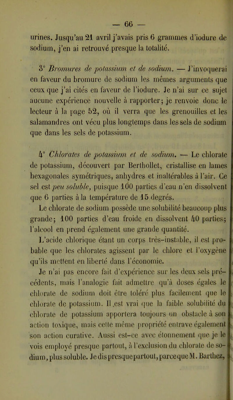 sodium, j'en ai retrouvé presque la totalité. 3° Bromures de potassium et de sodium. — J'invoquerai en faveur du bromure de sodium les mêmes arguments que ceux que j'ai cités en faveur de l'iodure. Je n'ai sur ce sujet aucune expérience nouvelle à rapporter; je renvoie donc le lecteur à la page 52, où il verra que les grenouilles et les salamandres ont vécu plus longtemps dans les sels de sodium que dans les sels de potassium. Il Chlorates de potassium et de sodium. — Le chlorate de potassium, découvert par Berlhollet, cristallise en lames hexagonales symétriques, anhydres et inaltérables à l'air. Ce sel est peu soluble, puisque 100 parties d'eau n'en dissolvent que 6 parties à la température de 15 degrés. Le chlorate de sodium possède une solubilité beaucoup plus grande; 100 parties d'eau froide en dissolvent 40 parties; l'alcool en prend également une grande quantité. L'acide chlorique étant un corps très-instable, il est pro- bable que les chlorates agissent par le chlore et l'oxygène qu'ils mettent en liberté dans l'économie. Je n'ai pas encore fait d'expérience sur les deux sels pré- cédents, mais l'analogie fait admettre qu'à doses égales le chlorate de sodium doit être toléré plus facilement que le chlorate de potassium. Il .est vrai que la faible solubilité du chlorate de potassium apportera toujours un obstacle à son action toxique, mais celle même propriété entrave également son action curative. Aussi est-ce avec élonnement que je le vois employé presque partout, à l'exclusion du chlorate de so- dium, plus soluble. Je dis presque partout, parce que M. Barthez,