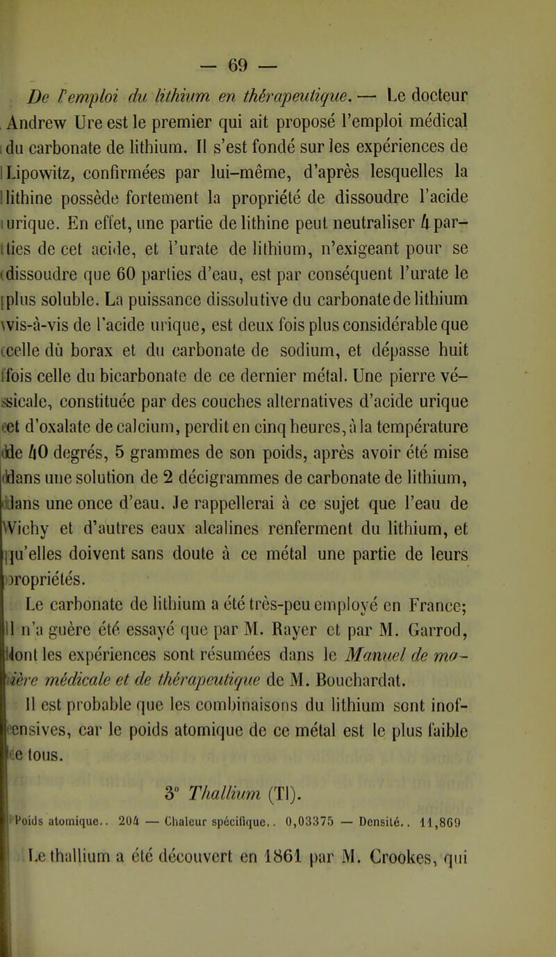 De l'emploi du lithium en thérapeutique. — Le docteur Andrew Ure est le premier qui ait proposé l'emploi médical idu carbonate de lithium. Il s'est fondé sur les expériences de ILipowitz, confirmées par lui-même, d'après lesquelles la llithine possède fortement la propriété de dissoudre l'acide mrique. En effet, une partie delithine peut neutraliser kpar- ties de cet acide, et l'urate de lithium, n'exigeant pour se (dissoudre que 60 parties d'eau, est par conséquent l'urate le [plus soluble. La puissance dissolutive du carbonate de lithium wis-à-visde l'acide inique, est deux fois plus considérable que œelle dù borax et du carbonate de sodium, et dépasse huit ffois celle du bicarbonate de ce dernier métal. Une pierre vé- ssicale, constituée par des couches alternatives d'acide urique cet d'oxalate de calcium, perdit en cinq heures, à la température tlde hO degrés, 5 grammes de son poids, après avoir été mise tïdans une solution de 2 décigrammes de carbonate de lithium, lidans une once d'eau. Je rappellerai à ce sujet que l'eau de Wïchy et d'autres eaux alcalines renferment du lithium, et qu'elles doivent sans doute à ce métal une partie de leurs propriétés. Le carbonate de lithium a été très-peu employé en France; 11 n'a guère été essayé que par M. Rayer et par M. Garrod, Uont les expériences sont résumées dans le Manuel de ma- tière médicale et de thérapeutique de M. Bouchardat. Il est probable que les combinaisons du lithium sont inof- j ensives, car le poids atomique de ce métal est le plus faible * c tous. 3° Thallium (Tl). 1 Poids atomique.. 204 — Chaleur spécifique.. 0,03375 — Densité.. 11,869 Le thallium a été découvert en 1861 par M. Crookes, qui