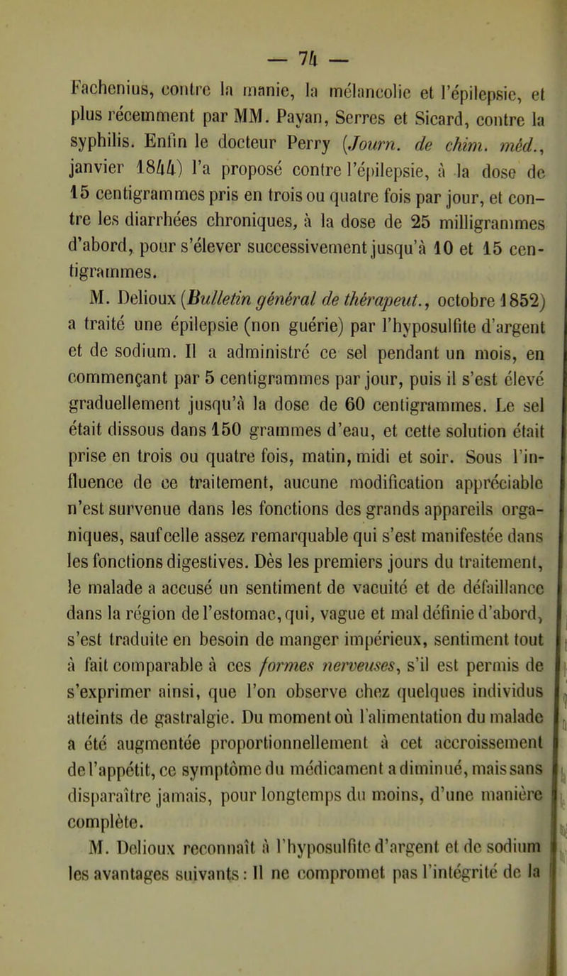 Fachcnius, contre la manie, la mélancolie et l'épilepsic, et plus récemment par MM. Payan, Serres et Sicard, contre la syphilis. Enfin le docteur Perry (Journ. de chim. méd., janvier lShli) l'a proposé contre l'épilepsie, à la dose de 15 centigrammes pris en trois ou quatre fois par jour, et con- tre les diarrhées chroniques, à la dose de 25 milligrammes d'abord, pour s'élever successivement jusqu'à 10 et 15 cen- tigrammes. M. Delioux (Bulletin général de thérapeute octobre 1852) a traité une épilepsie (non guérie) par l'hyposulfite d'argent et de sodium. Il a administré ce sel pendant un mois, en commençant par 5 centigrammes par jour, puis il s'est élevé graduellement jusqu'à la dose de 60 centigrammes. Le sel était dissous dans 150 grammes d'eau, et cette solution était prise en trois ou quatre fois, matin, midi et soir. Sous l'in- fluence de ce traitement, aucune modification appréciable n'est survenue dans les fonctions des grands appareils orga- niques, sauf celle assez remarquable qui s'est manifestée dans les fonctions digestives. Dès les premiers jours du traitement, le malade a accusé un sentiment de vacuité et de défaillance dans la région de l'estomac, qui, vague et mal définie d'abord, s'est traduite en besoin de manger impérieux, sentiment tout t à fait comparable à ces formes nerveuses, s'il est permis de s'exprimer ainsi, que l'on observe chez quelques individus . atteints de gastralgie. Du moment où l'alimentation du malade a été augmentée proportionnellement à cet accroissement de l'appétit, ce symptôme du médicament a diminué, mais sans disparaître jamais, pour longtemps du moins, d'une manière complète. M. Delioux reconnaît à l'hyposulfite d'argent et de sodium les avantages suivants : Il ne compromet pas l'intégrité de la \