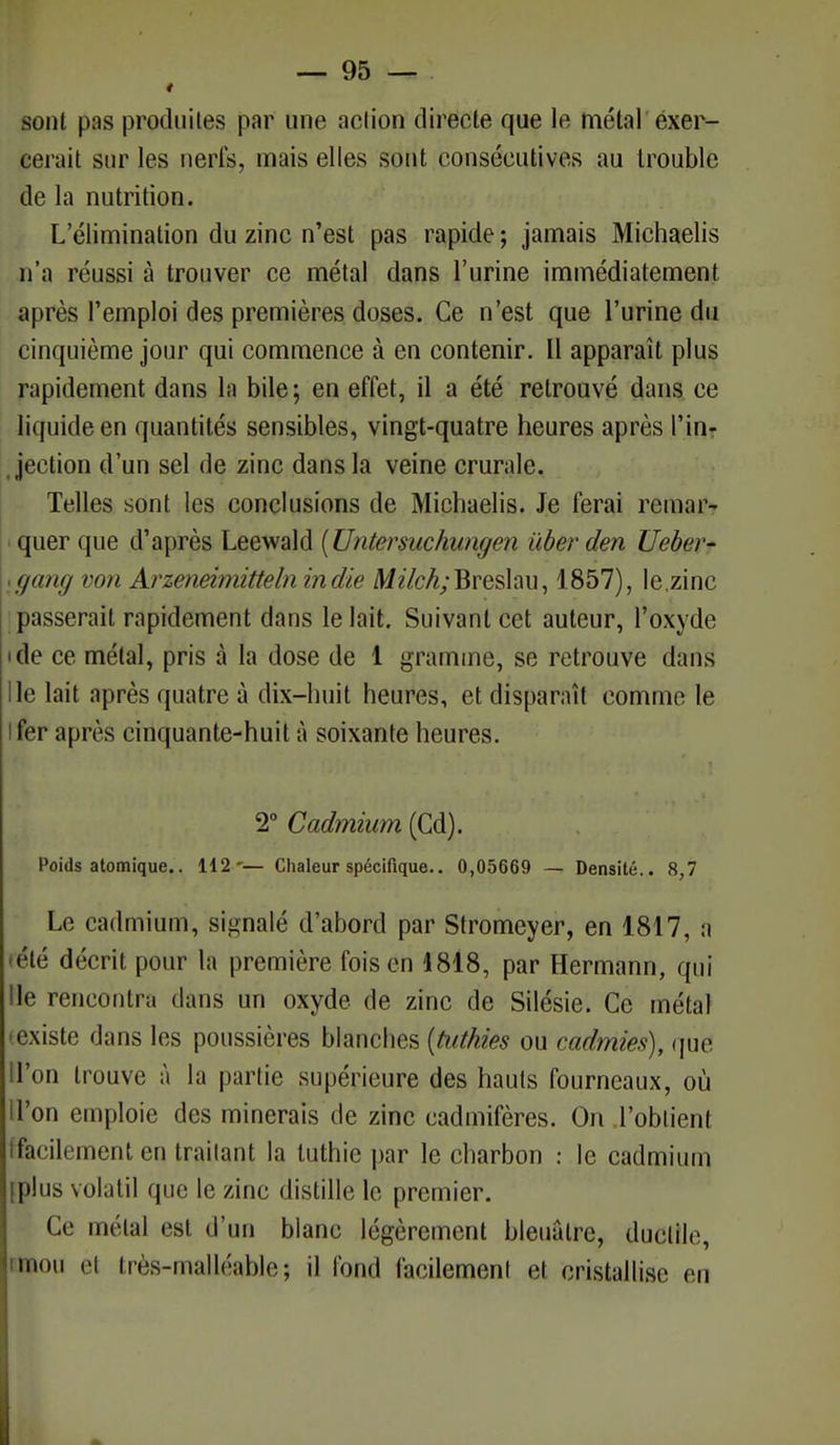 sont pas produites par une action directe que le métal exer- cerait sur les nerfs, mais elles sont consécutives au trouble de la nutrition. L'élimination du zinc n'est pas rapide ; jamais Michaelis n'a réussi à trouver ce métal dans l'urine immédiatement après l'emploi des premières doses. Ce n'est que l'urine du cinquième jour qui commence à en contenir. Il apparaît plus rapidement dans la bile; en effet, il a été retrouvé dans ce liquide en quantités sensibles, vingt-quatre heures après l'in- jection d'un sel de zinc dans la veine crurale. Telles sont les conclusions de Michaelis. Je ferai remar- quer que d'après Leewald {Untersuchungen uber den Ueber- (jung von Arzeneimitteln indie Mz7c/$;Breslau, 1857), le.zinc passerait rapidement dans le lait. Suivant cet auteur, l'oxyde • (le ce métal, pris à la dose de 1 gramme, se retrouve dans lie lait après quatre à dix-huit heures, et disparaît comme le fer après cinquante-huit à soixante heures. 2° Cadmium (Cd). Poids atomique.. 112'— Chaleur spécifique.. 0,05669 — Densité.. 8,7 Le cadmium, signalé d'abord par Stromeyer, en 1817, a été décrit pour la première foison 1818, par Hermann, qui Ile rencontra dans un oxyde de zinc de Silésie. Ce métal existe dans les poussières blanches (tuthies ou cadmies), que l'on trouve à la partie supérieure des hauts fourneaux, où I on emploie des minerais de zinc cadmifères. On l'obtient facilement en traitant la luthie par le charbon : le cadmium [plus volatil que le zinc distille le premier. Ce métal est d'un blanc légèrement bleuâtre, ductile, mou et très-malléable; il fond facilement et cristallise en