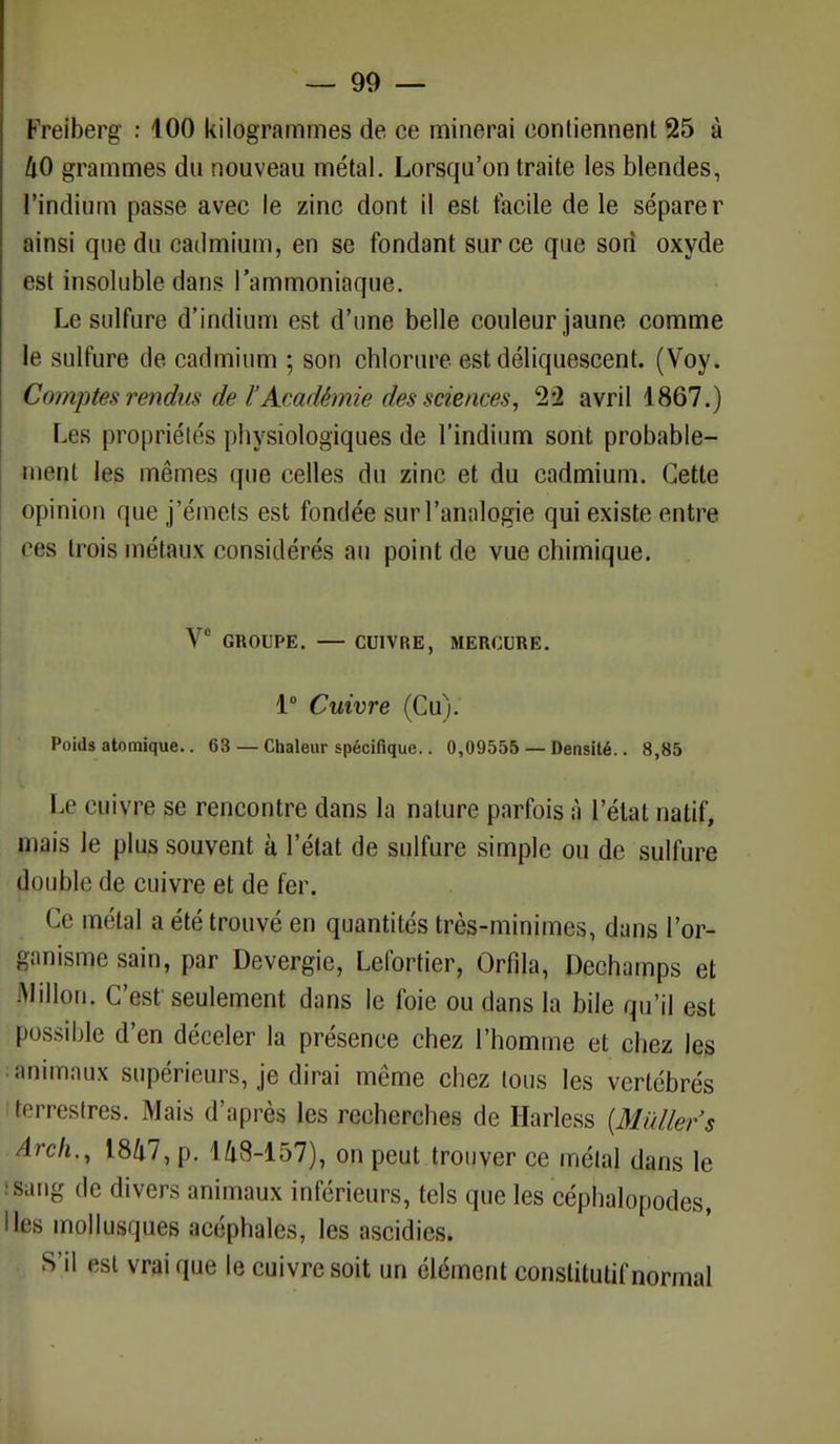 Freiberg : 100 kilogrammes de ce minerai contiennent 25 à 40 grammes du nouveau métal. Lorsqu'on traite les blendes, l'indium passe avec le zinc dont il est facile de le sépare r ainsi que du cadmium, en se fondant sur ce que son oxyde est insoluble dans l'ammoniaque. Le sulfure d'indium est d'une belle couleur jaune comme le sulfure de cadmium ; son chlorure est déliquescent. (Voy. Comptes rendus de l'Académie des sciences, 22 avril 1867.) Les propriétés physiologiques de l'indium sont probable- ment les mêmes que celles du zinc et du cadmium. Cette opinion que j'émets est fondée sur l'analogie qui existe entre cas trois métaux considérés au point de vue chimique. Ve GROUPE. — CUIVRE, MERCURE. 1° Cuivre (Cu). Poids atomique.. 63 — Chaleur spécifique.. 0,09555 — Densité.. 8,85 Le cuiyre se rencontre dans la nature parfois à l'état natif, mais le plus souvent à l'état de sulfure simple ou de sulfure double de cuivre et de fer. Ce métal a été trouvé en quantités très-minimes, dans l'or- ganisme sain, par Devergie, Lefortier, Orfila, Dechumps et Milieu. C'est seulement dans le foie ou dans la bile qu'il est possible d'en déceler la présence chez l'homme et chez les ; animaux supérieurs, je dirai même chez tous les vertébrés (terrestres. Mais d'après les recherches de Harless {Mùller's Arch., 1847, p. 148-157), on peut trouver ce métal dans le sang de divers animaux inférieurs, tels que les céphalopodes, les mollusques acéphales, les ascidies. S'il est vrai que le cuivre soit un élément constitutif normal
