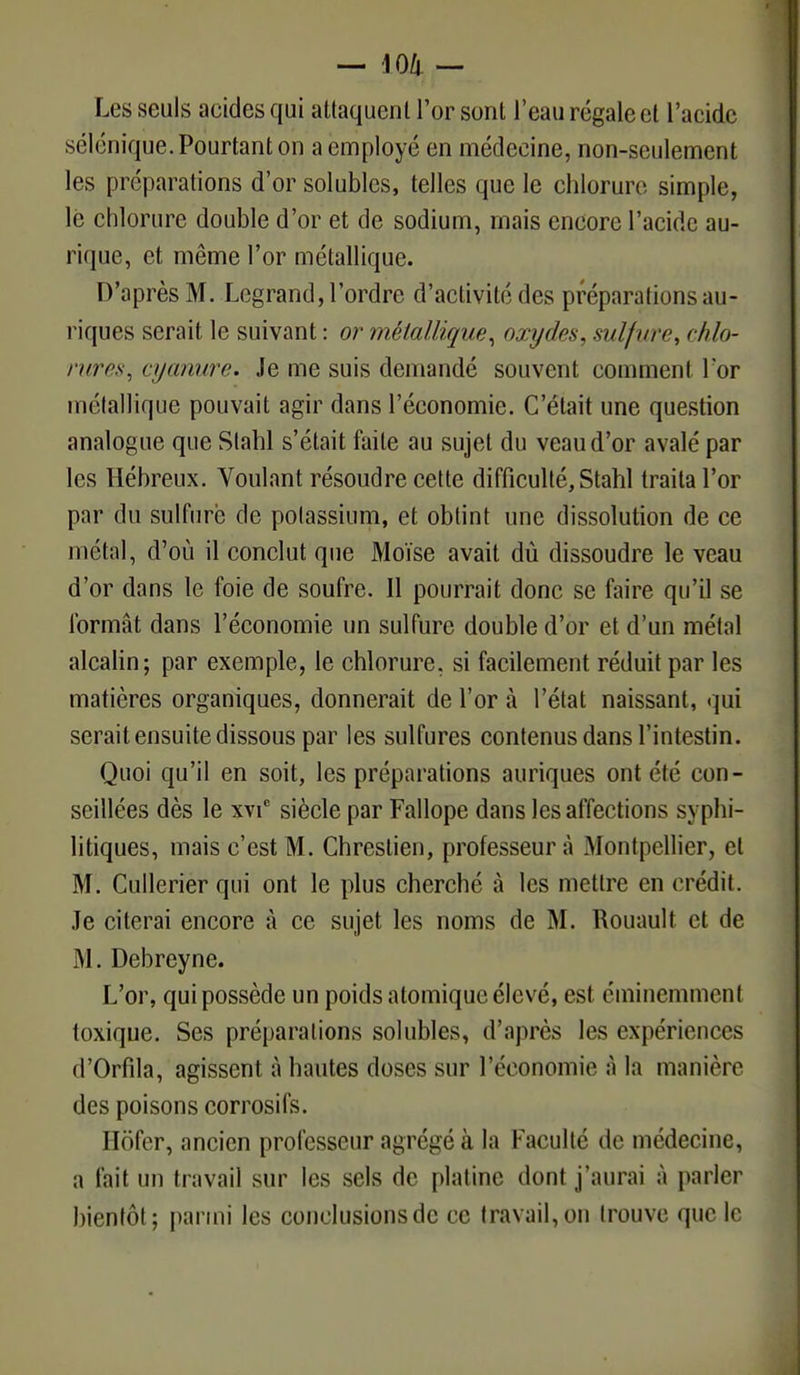 Les seuls acides qui attaquent l'or sont l'eau régale et l'acide séîénique. Pourtant on a employé en médecine, non-seulement les préparations d'or solubles, telles que le chlorure simple, le chlorure double d'or et de sodium, mais encore l'acide au- rique, et même l'or métallique. D'après M. Lcgrand, l'ordre d'activité des préparations au- riques serait le suivant : or métallique, oxydes, sulfure, chlo- rures, cyanure. Je me suis demandé souvent comment l'or métallique pouvait agir dans l'économie. C'était une question analogue que Slahl s'était faite au sujet du veau d'or avalé par les Hébreux. Voulant résoudre cette difficulté, Stahl traita l'or par du sulfure de potassium, et obtint une dissolution de ce métal, d'où il conclut que Moïse avait dû dissoudre le veau d'or dans le foie de soufre. Il pourrait donc se faire qu'il se formât dans l'économie un sulfure double d'or et d'un métal alcalin; par exemple, le chlorure, si facilement réduit par les matières organiques, donnerait de l'or à l'état naissant, qui serait ensuite dissous par les sulfures contenus dans l'intestin. Quoi qu'il en soit, les préparations auriques ont été con- seillées dès le xvic siècle par Fallope dans les affections syphi- litiques, mais c'est M. Chrestien, professeur à Montpellier, et M. Cullerier qui ont le plus cherché à les mettre en crédit. Je citerai encore à ce sujet les noms de M. Rouault et de M. Debreyne. L'or, qui possède un poids atomique élevé, est éminemment toxique. Ses préparations solubles, d'après les expériences d'Orfila, agissent à hautes doses sur l'économie à la manière des poisons corrosifs. Hôfer, ancien professeur agrégé à la Faculté de médecine, a fait un travail sur les sels de platine dont j'aurai à parler bientôt; parmi les conelusionsde ce travail,on trouve que le