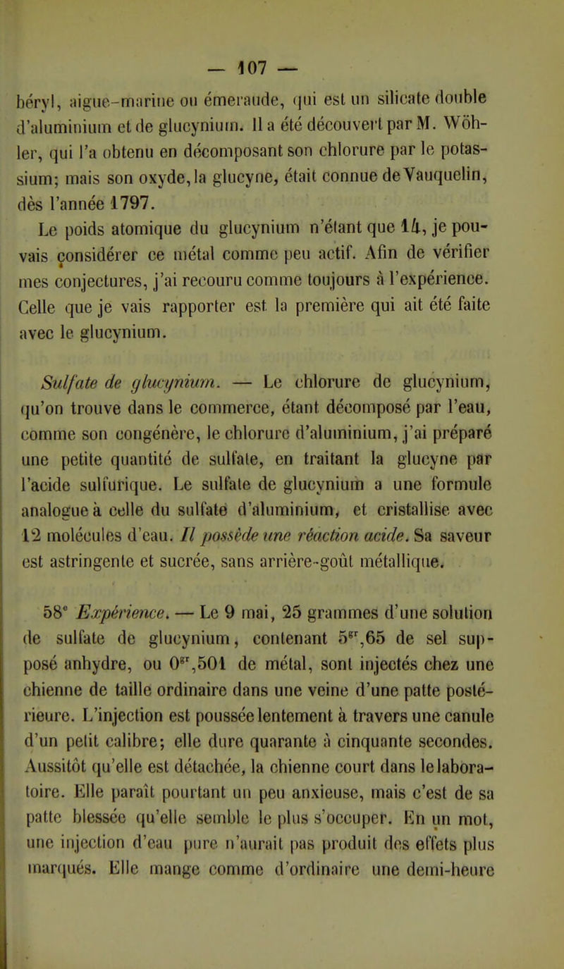 béryh aiguè-rtiarine ou émeraude, <jiii est un silicate double d'aluminium et de glucynium. 11 a été découvert par M. Wôh- ler, qui l'a obtenu en décomposant son chlorure par le potas- sium; mais son oxyde,la glucyne, était connue deVauquelin, dès l'année 1797. Le poids atomique du glucynium n'élant que 14, je pou- vais considérer ce métal comme peu actif. Afin de vérifier mes conjectures, j'ai recouru comme toujours à l'expérience. Celle que je vais rapporter est. la première qui ait été faite avec le glucynium. Sulfate de glucynium. — Le chlorure de glucynium, qu'on trouve dans le commerce, étant décomposé par l'eau, comme son congénère, le chlorure d'aluminium, j'ai préparé une petite quantité de sulfate, en traitant la glucyne par l'acide suli'urique. Le sulfate de glucynium a une formule analogue à celle du sulfate d'aluminium, et cristallise avec 12 molécules d'eau. // possède une réaction acide. Sa saveur est astringente et sucrée, sans arrière-goût métallique. 58e Expérience. — Le 9 mai, 25 grammes d'une solution de sulfate de glucynium, contenant 5gr,65 de sel sup- posé anhydre, ou 08r,501 de métal, sont injectés chez une chienne de taille ordinaire dans une veine d'une patte posté- rieure. L'injection est poussée lentement à travers une canule d'un petit calibre; elle dure quarante à cinquante secondes. Aussitôt qu'elle est détachée, la chienne court dans le labora- toire. Elle paraît pourtant un peu anxieuse, mais c'est de sa patte blessée qu'elle semble le plus s'occuper. En un mot, une injection d'eau pure n'aurait pas produit des effets plus marqué». Elle mange comme d'ordinaire une demi-heure
