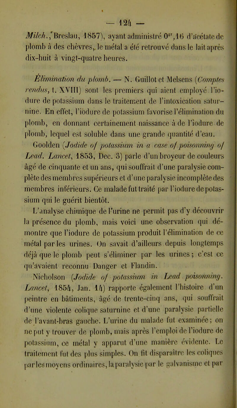 M/c^.,'Breslau, 1857), ayant administré 0gr,16 d'tfcétatedc plomb à des chèvres, le métal a été retrouvé dans le lait après dix-huit à vingt-quatre heures. Élimination du plomb. — N. Guillotet Melsens (Comptes rendus, t. XVIIÏ) sont les premiers qui aient employé l'io- diire de potassium dans le traitement de l'intoxication satur- nine. En effet, l'ibdurede potassium favorise l'élimination du plomb, en donnant certainement naissance à de l'iodure de plomb, lequel est soluble dans une grande quantité d'eau. Goolden (Jodide of potassium in a case of poisoninn;/ of Lead. Lancet, 1853, Dec. 3) parle d'un broyeur de couleurs âgé de cinquante et un ans, qui souffrait d'une paralysie com- plète des membres supérieurs et d'une paralysie incomplète des membres inférieurs. Ce malade fut traité par l'iodure de potas- sium qui le guérit bientôt. L'analyse chimique de l'urine ne permit pas d'y découvrir la présence du plomb, mais voici une observation qui dé- montre que l'iodure de potassium produit l'élimination de ce métal parles urines. On savait d'ailleurs depuis longtemps déjà que le plomb peut s'éliminer par les urines ; c'est ce qu'avaient reconnu Danger et Flandin. Nicholson (Jodide of potassium m Lead p(Asoknmg, Lancet, 1856, Jan. 1/j) rapporte également l'histoire d'un peintre en bâtiments, âgé de trente-cinq ans, qui souffrait d'une violente colique saturnine et d'une paralysie partielle de l'avant-bras gauche. L'urine du malade fut examinée ; on ne put y trouver de plomb, mais après l'emploi de l'iodure de potassium, ce métal y apparut d'une manière évidente. Le traitement fut des plus simples. On lit disparaître 1rs coliques parles moyens ordinaires, la paralysie par le galvanisme el par