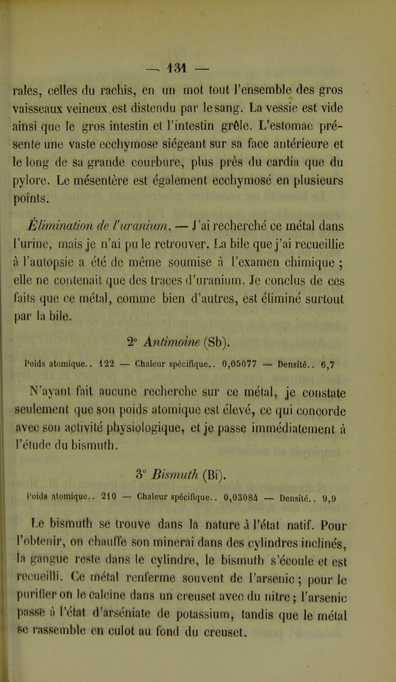 raies, celles du rachis, en un mot tout l'ensemble des gros vaisseaux veineux est distendu par le sang. La vessie est vide ainsi que le gros intestin et l'intestin grêle. L'estomac pré- sente une vaste ecchymose siégeant sur sa face antérieure et le long de sa grande courbure, plus près du cardia que du pylore. Le mésentère est également ecchymosé en plusieurs points. Élimination de l'uranium. — J'ai recherché ce métal dans l'urine, mais je n'ai pu le retrouver. La bile que j'ai recueillie à l'autopsie a été de même soumise à l'examen chimique ; elle ne contenait que des traces d'uranium. Je conclus de ces faits que ce métal, comme bien d'autres, est éliminé surtout par la bile. 2° Antimoine (Sb). Poids atomique.. 122 — Chaleur spécifique.. 0,05077 — Densité.. 6,7 N'ayant fait aucune recherche sur ce métal, je constate seulement que son poids atomique est élevé, ce qui concorde ;ivir sou activité physiologique, et je passe immédiatement à l'étude du bismuth. 3° Bismuth (Bi). Poids atomique.. 210 — Chaleur spécifique.. 0,03084 — Densité.. 9,9 Le bismuth se trouve dans la nature à l'état natif. Pour l'o!>t<>iiir, on chauffé son minerai dans des cylindres inclinés, la gangue reéte dans le cylindre, le bismuth s'écoule et est recueilli. Ce métal renferme souvent de l'arsenic; pour le purifier on le calcine dans un creuset avec du nitre; l'arsenic passe â l'état d'arséniate de potassium, tandis que le métal se rassemble en culot au fond du creuset.