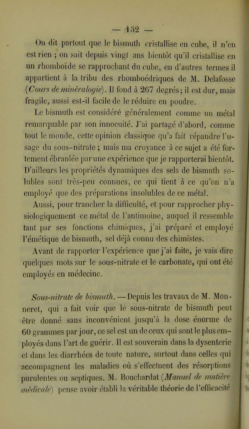 On dit partout que le bismuth cristallise eu cube, il n'en est rien ; on sait depuis vingt ans bientôt qu'il cristallise en un rhomboïde se rapprochant du cube, en d'autres termes il appartient à la tribu des rhomboédriques de M. Delafosse [Cours de minéralogie). Il fond à 267 degrés; il est dur, mais fragile, aussi est-il facile de le réduire en poudre. Le bismuth est considéré généralement comme un métal remarquable par son innocuité. J'ai partagé d'abord, comme tout le monde, cette opinion classique qu'a fait répandre l'u- sage du sous-nitrate ; mais ma croyance à ce sujet a été for- tement ébranlée par une expérience que je rapporterai bientôt. D'ailleurs les propriétés dynamiques des sels de bismuth so- lubles sont très-peu connues, ce qui tient à ce qu'on n'a employé que des préparations insolubles de ce métal. Aussi, pour trancher la difficulté, et pour rapprocher phy- siologiquement ce métal de l'antimoine, auquel il ressemble tant par ses fonctions chimiques, j'ai préparé et employé l'émétique de bismuth, sel déjà connu des chimistes. Avant de rapporter l'expérience que j'ai faite, je vais dire quelques mots sur le sous-nitrate et le carbonate, qui ont été employés en médecine. Sous-nitrate de bismuth. —Depuis les travaux de M. Mon- neret, qui a fait voir que lé sous-nitrate de bismuth peut être donné sans inconvénient jusqu'à la dose énorme de 60 grammes par jour, ce sel est un de ceux qui sont le plus em- ployés dans l'art de guérir. Il est souverain dans la dysenterie et dans les diarrhées de toute nature, surtout dans celles qui accompagnent les maladies où s'effectuent des résorptions purulentes ou septiques. M. Bouchardat {Manuel de matière médicale) pense avoir établi la véritable théorie de l'efficacité