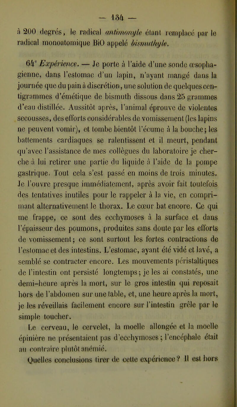 à 200 degrés, le radical antimonyle clan! remplace parle radical monoatomique BiO appelé bismuthyle. 64° Expérience. — Je porte à l'aide d'une sonde œsopha- gienne, dans l'estomac d'un lapin, n'ayant mangé dans la journée que du pain à discrétion, une solution de quelques cen- tigrammes d'émétique de bismuth dissous dans 25 grammes d'eau distillée. Aussitôt après, l'animal éprouve de violentes secousses, des efforts considérables de vomissement (les lapins m1 peuvent vomir), et tombe bientôt l'écume à la bouche; les battements cardiaques se ralentissent et il meurt, pendant qu'avec l'assistance de mes collègues du laboratoire je cher- che à lui retirer une partie du liquide à l'aide de la pompe gastrique. Tout cela s'est passé en moins de trois minutes. Je l'ouvre presque immédiatement, après avoir fait toutefois des tentatives inutiles pour le rappeler à la vie, en compri- mant alternativement le thorax. Le cœur bat encore. Ce qui me frappe, ce sont des ecchymoses à la surface et dans l'épaisseur des poumons, produites sans doute par les efforts de vomissement; ce sont surtout les fortes contractions de l'estomac et des intestins. L'estomac, ayant été vidé et lavé, a semblé se contracter encore. Les mouvements péristaltiques de l'intestin ont persisté longtemps; je les ai constatés, une demi-heure après la mort, sur le gros intestin qui reposait hors de l'abdomen sur une table, et, une heure après la mort, je les réveillais facilement encore sur l'intestin grêle par le simple toucher. Le cerveau, le cervelet, la moelle allongée et la moelle épinière ne présentaient pas d'ecchymoses; L'encéphale était au contraire plutôt anémié. Quelles conclusions tirer de celte expérience? Il est hors