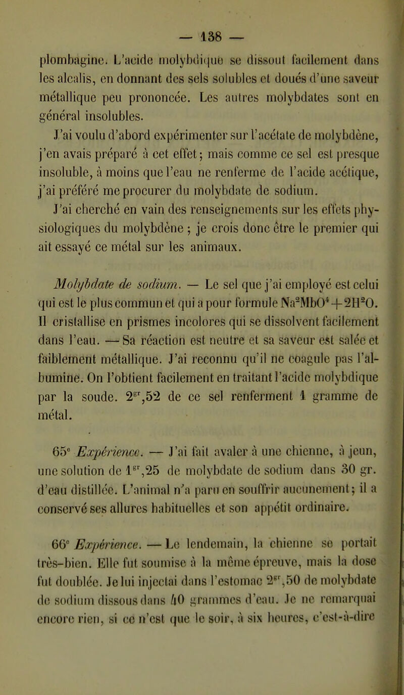 plombagine. L acide motybdiqu.8 se dissout facilement dans les alcalis, en donnant des sels solublcs et doués d'une saveur métallique peu prononcée. Les autres molybdates sont en général insolubles. J'ai voulu d'abord expérimenter sur l'acétate de molybdène, j'en avais préparé à cet effet; mais comme ce sel est presque insoluble, à moins que l'eau ne renferme de l'acide acétique, j'ai préféré me procurer du molybdate de sodium. J'ai cherché en vain des renseignements sur les effets phy- siologiques du molybdène ; je crois donc être le premier qui ait essayé ce métal sur les animaux. Molybdate de sodium. — Le sel que j'ai employé est celui qui est le plus commun et qui a pour formule Na2MbO* + !2H20. Il cristallise en prismes incolores qui se dissolvent facilement dans l'eau. — Sa réaction est neutre et sa saveur est salée et faiblement métallique. J'ai reconnu qu'il ne coagule pas l'al- bumine. On l'obtient facilement en traitant l'acide molybdique par la soude. 2gr,52 de ce sel renferment 1 gramme de métal. 65° Expérience. — J'ai fait avaler à une chienne, à jeun, une solution de lgr,25 de molybdate de sodium dans 30 gr. d'eau distillée. L'animal n'a paru en souffrir aucunement; il a conservé ses allures habituelles et son appétit ordinaire. 6& Ex/iér/mce.—Le lendemain, la chienne se portail très-bien. Elle fut soumise à la même épreuve, mais la dose fut doublée. Je lui injectai dans l'estomac '2gr,50 de molybdate de sodium dissous dans /|0 grammes d'eau. Je ne remarquai encore rien, si ce n'est que le soir, à six heures, c'est-à-dire