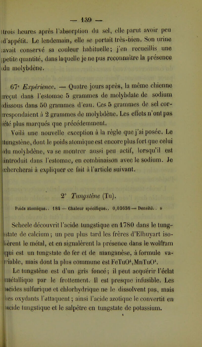 trois heures après l'absorplion du sel, elle parut avoir peu «d'appétit. Le lendemain, elle se portait très-bien. Son urine avait conservé sa couleur habituelle; j'en recueillis une (petite quantité, dans laquelle je ne pus reconnaître la présence du molybdène. 67e Expérience. — Quatre jours après, la même chienne ireçut dans l'estomac 5 grammes de molybdate de sodium .dissous dans 50 grammes d'eau. Ces 5 grammes de sel cor- respondaient à 2 grammes de molybdène. Les effets n'ont pas cété plus marqués que précédemment. Voilà une nouvelle exception à la règle que j'ai posée. Le ttungstène, dont le poids atomique est encore plus fort que celui du molybdène, va se montrer aussi peu actif, lorsqu'il est introduit dans l'estomac, en combinaison avec le sodium. Je chercherai à expliquer ce fait à l'article suivant. 2° Tungstène (Tu). Poids atomique.. 184 — Chaleur spécifique.. 0,03636 — Densité.. » Scheele découvrit l'acide tungstique en 1780 dans le tung- tatate de calcium ; un peu plus tard les frères d'Elhuyart iso- èrent le métal, et en signalèrent la présence dans le wolfram pii est un tungstatc de fer et de manganèse, à formule va- iable, mais dont la plus commune est FeTuO\MnTu04. Le tungstène est d'un gris foncé ; il peut acquérir l'éclat métallique par le frottement. Il est presque infusible. Les lucides sulfurique et chlorhydrique ne le dissolvent pas, mais es oxydants l'attaquent ; ainsi l'acide azotique le convertit en • lacide tungstique et le salpêtre en tungstate de potassium.