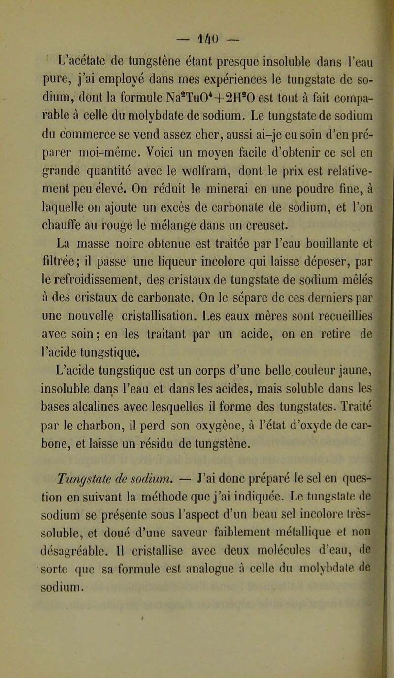 L'acétate de tungstène étant presque insoluble dans l'eau pure, j'ai employé dans mes expériences le tungstate de so- dium, dont la formule Na2Tu04+2H20 est tout à fait compa- rable à celle du molybdate de sodium. Le tungstate de sodium du commerce se vend assez cher, aussi ai-je eu soin d'en pré- parer moi-même. Voici un moyen facile d'obtenir ce sel en grande quantité avec le wolfram, dont le prix est relative- ment peu élevé. On réduit le minerai en une poudre fine, à laquelle on ajoute un excès de carbonate de sodium, et l'on chauffe au rouge le mélange dans un creuset. La masse noire obtenue est traitée par l'eau bouillante et filtrée; il passe une liqueur incolore qui laisse déposer, par le refroidissement, des cristaux de tungstate de sodium mêlés à des cristaux de carbonate. On le sépare de ces derniers par une nouvelle cristallisation. Les eaux mères sont recueillies avec soin ; en les traitant par un acide, on en retire de l'acide tungstique. L'acide tungstique est un corps d'une belle couleur jaune, insoluble dans l'eau et dans les acides, mais soluble dans les bases alcalines avec lesquelles il forme des tungstates. Traité par le charbon, il perd son oxygène, à l'état d'oxyde de car- bone, et laisse un résidu de tungstène. Tungstate de sodium. — J'ai donc préparé le sel en ques- tion en suivant la méthode que j'ai indiquée. Le tungstate de sodium se présente sous l'aspect d'un beau sel incolore très- soluble, et doué d'une saveur faiblement métallique et non désagréable. Il cristallise avec deux molécules d'eau, de sorte que sa formule est analogue à celle du molybdate de sodium.