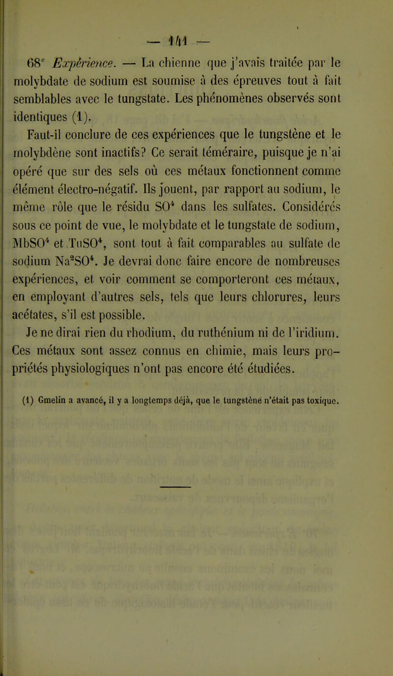 68e Expérience. — La chienne que j'avnis traitée par le molybdate de sodium est soumise à des épreuves tout à fait semblables avec le tungstate. Les phénomènes observés sont identiques (1). Faut-il conclure de ces expériences que le tungstène et le molybdène sont inactifs? Ce serait téméraire, puisque je n'ai opéré que sur des sels où ces métaux fonctionnent comme élément électro-négatif. Ils jouent, par rapport au sodium, le même rôle que le résidu SO4 dans les sulfates. Considérés sous ce point de vue, le molybdate et le tungstate de sodium, MbSO* et TuSO*, sont tout à fait comparables au sulfate de sodium Na2S0*. Je devrai donc faire encore de nombreuses expériences, et voir comment se comporteront ces métaux, en employant d'autres sels, tels que leurs chlorures, leurs acétates, s'il est possible. Je ne dirai rien du rhodium, du ruthénium ni de l'iridium. Ces métaux sont assez connus en chimie, mais leurs pro- priétés physiologiques n'ont pas encore été étudiées. (1) Gmelin a avancé, il y a longtemps déjà, que le tungstène n'était pas toxique.