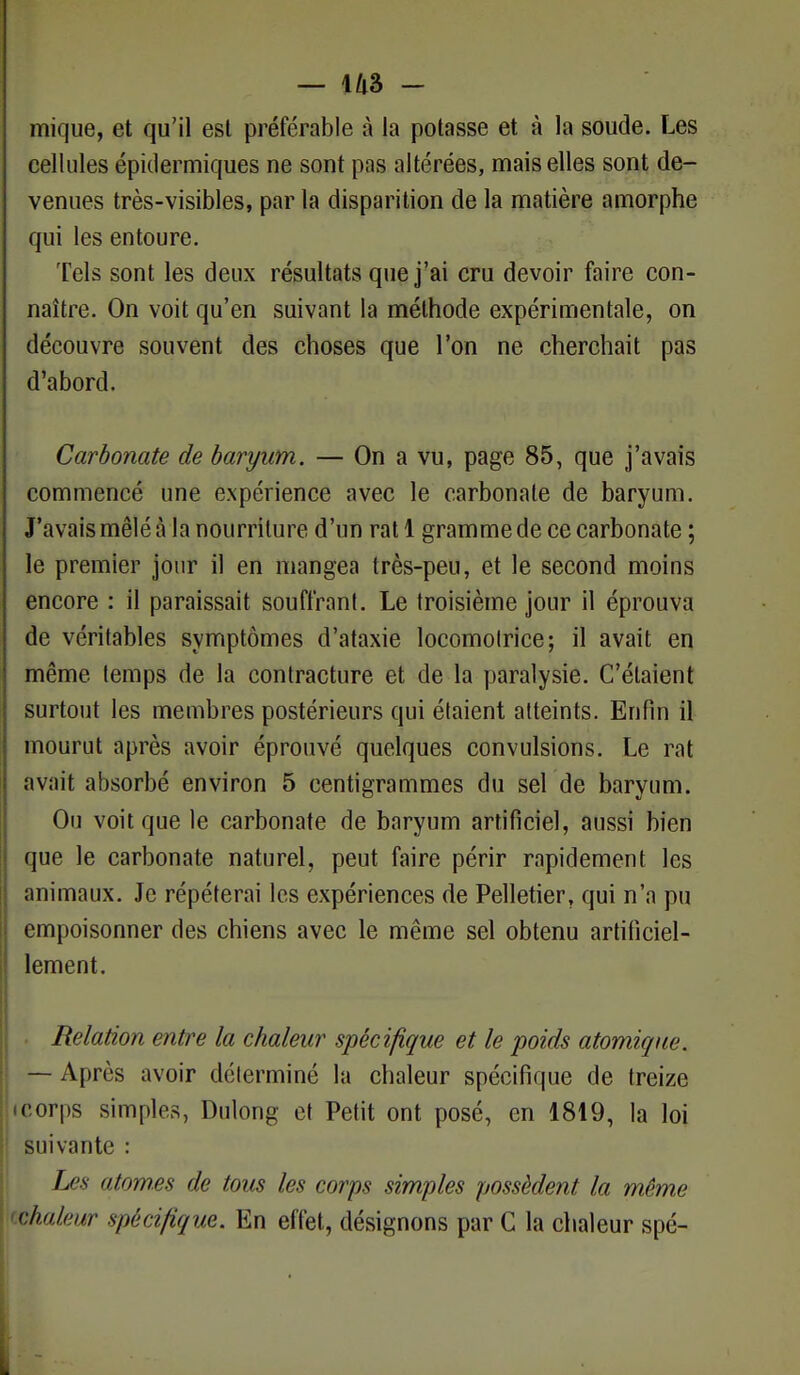 — 1/lâ - mique, et qu'il est préférable à la potasse et à la soude. Les cellules épidermiques ne sont pas altérées, mais elles sont de- venues très-visibles, par la disparition de la matière amorphe qui les entoure. Tels sont les deux résultats que j'ai cru devoir faire con- naître. On voit qu'en suivant la méthode expérimentale, on découvre souvent des choses que l'on ne cherchait pas d'abord. Carbonate de baryum. — On a vu, page 85, que j'avais commencé une expérience avec le carbonate de baryum. J'avais mêlé à la nourriture d'un rat 1 gramme de ce carbonate ; le premier jour il en mangea très-peu, et le second moins encore : il paraissait souffrant. Le troisième jour il éprouva de véritables symptômes d'ataxie locomotrice; il avait en même temps de la contracture et de la paralysie. C'étaient surtout les membres postérieurs qui étaient atteints. Enfin il mourut après avoir éprouvé quelques convulsions. Le rat avait absorbé environ 5 centigrammes du sel de baryum. Ou voit que le carbonate de baryum artificiel, aussi bien que le carbonate naturel, peut faire périr rapidement les animaux. Je répéterai les expériences de Pelletier, qui n'a pu empoisonner des chiens avec le même sel obtenu artificiel- lement. Relation entre la chaleur spécifique et le poids atomique. — Après avoir déterminé la chaleur spécifique de treize • corps simples, Dulong et Petit ont posé, en 1819, la loi suivante : Les atomes de tous les corps simples possèdent la même vhaleur spécifique. En effet, désignons par G la chaleur spé-