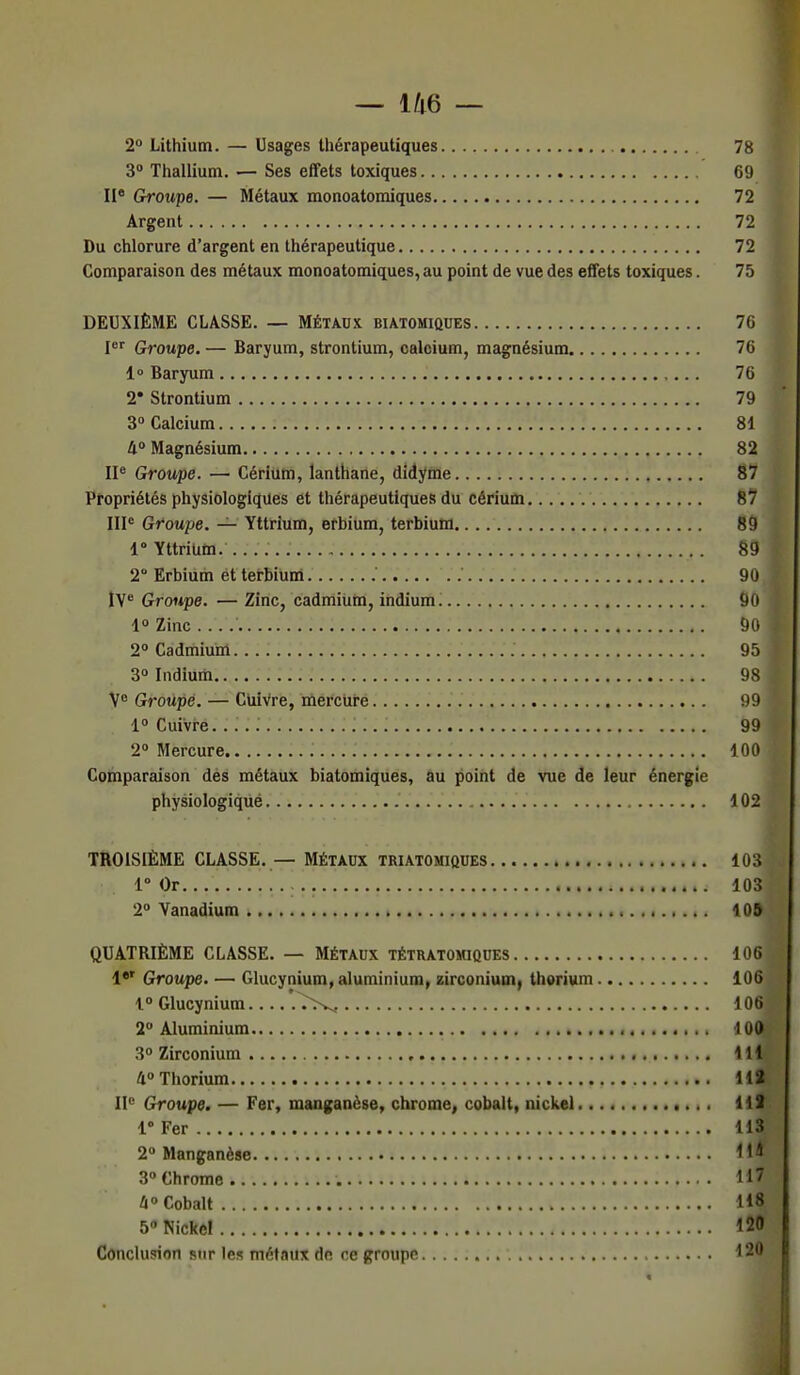 2° Lithium. — Usages thérapeutiques 78 3° Thallium. — Ses effets toxiques 69 IIe Groupe. — Métaux monoatomiques 72 Argent 72 Du chlorure d'argent en thérapeutique 72 Comparaison des métaux monoatomiques, au point de vue des effets toxiques. 75 DEUXIÈME CLASSE. — Métaux biatomiques 76 Ier Groupe. — Baryum, strontium, calcium, magnésium 76 1° Baryum 76 2* Strontium 79 j 3° Calcium 81 4° Magnésium 82 IIe Groupe. — Cérium, lanthane, didyme 87 Propriétés physiologiques et thérapeutiques du cérium 87 IIIe Groupe. — Yttrium, erbium, terbium 89 1° YttriUM. 89 2° Erbium et terbium 90 IVe Groupe. — Zinc, cadmium, indium 90 1° Zinc 90 I 2° Cadmium. 95 j 3° Indium 98 Ve Groupé. — Cuivre, mercure 99 i° Cuivre. 99 2° Mercure 100 Comparaison des métaux biatomiques, au point de vue de leur énergie physiologiqué .' 102 TROISIÈME CLASSE. — MÉTAUX triatomiques 103 l°Or... 103 2° Vanadium 109 QUATRIÈME CLASSE. — Métaux tétratomiques 106 1er Groupe. — Glucynium, aluminium, zirconium, thorium 106 1° Glucynium 7>^, 106 2° Aluminium 100 3° Zirconium 111 4° Thorium 112 IIe Groupe. — Fer, manganèse, chrome, cobalt, nickel 112 1° Fer 113 2° Manganèse Il* 3° Chrome 117 4° Cobalt lij 5°NicRe! 120 Conclusion sur les métaux do ce groupe 120