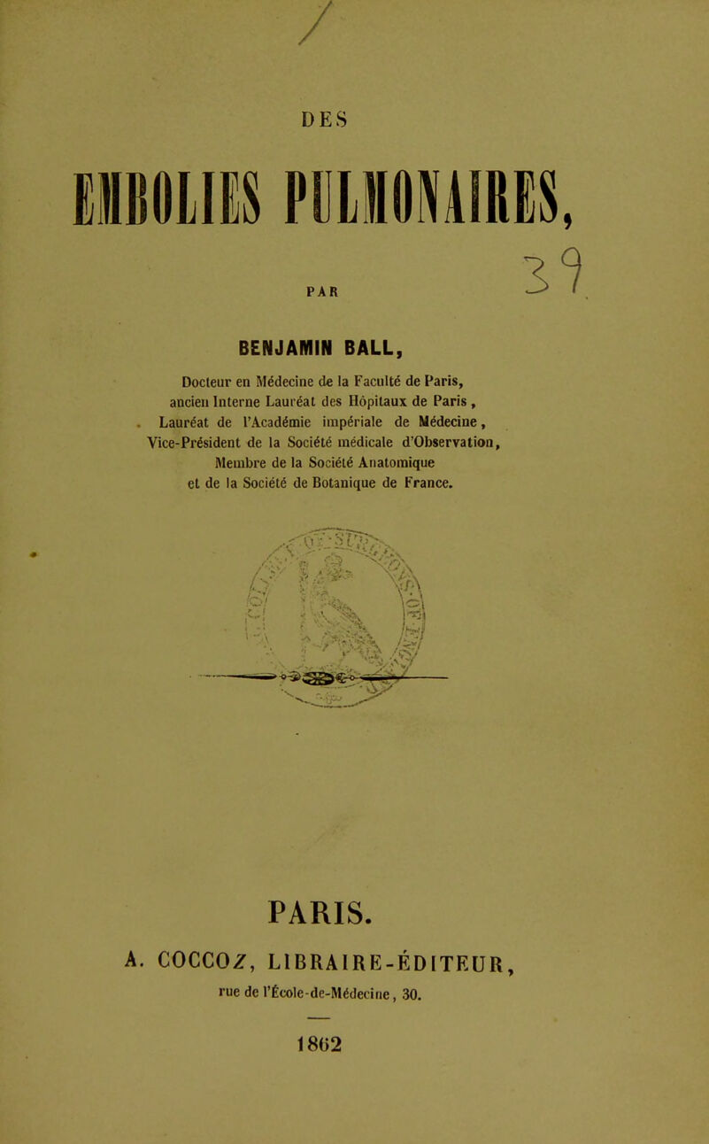 / DES EMBOLIES PULMONAIRES PAR BENJAMIN BALL, Docteur en Médecine de la Faculté de Paris, ancien Interne Lauréat des Hôpitaux de Paris, Lauréat de l'Académie impériale de Médecine, Vice-Président de la Société médicale d'Observation, Membre de la Société Anatomique et de la Société de Botanique de France. PARIS. A. COCCOZ, LIBRAIRE- ÉDITEUR, rue de l'École-de-Médecine, 30. 1802