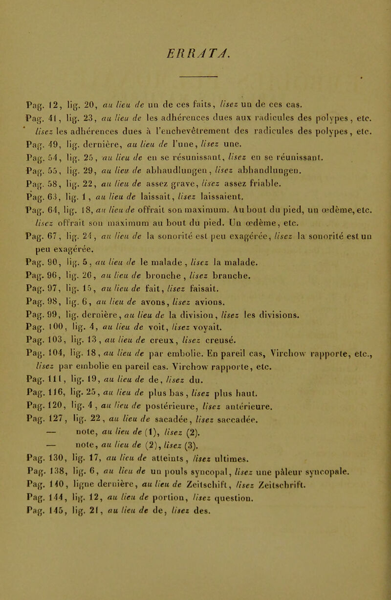 ERRATA. Pag. 12, lig. 20, au Heu de un de ces faits, lisez un de ces cas. Pag. 41 , lig. 23, au Heu de les adhérences dues aux radicules des polypes, etc. lisez les adhérences dues à l'enchevêtrement des radicules des polypes, etc. Pag. 49, lig. dernière, au lieu de l'une, lisez une. Pag. 54, lig. 25, au lieu de en se résunissant, lisez en se réunissant. Pag. 55, lig. 29, au lieu de ahliaudlungen, lisez ahhandlungen. Pag. 58, lig. 22, au lieu de assez grave, lisez assez friahle. Pag. 63, lig. 1, au lieu de laissait, lisez laissaient. Pag. 64, lig. 18, au lieu de offrait son maximum. Au bout du pied, un oedème, etc. liscz offrait sou maximum au bout du pied. Un œdème, etc. Pag. 67, lig. 24, au lieu de la sonor ité est peu exagérée, lisez la sonorité est un peu exagérée. Pag. 90, lig. 5, au lieu de le malade , lisez la malade. Pag. 96, lig. 26, au lieu de bronche , lisez branche. Pag. 97, lig. 15, au lieu de fait, lisez faisait. Pag. 98, lig. (i, au lieu de avons, lisez avions. Pag. 99, lig. dernière, au lieu de la division, lisez les divisions. Pag. 100, lig. 4, au lieu de voit, lisez voyait. Pag. 103, lig. 13, au lieu de creux, lisez creusé. Pag. 104, lig. 18, au lieu de par embolie. En pareil cas, Virchow rapporte, etc., lisez par embolie en pareil cas. Virchow rapporte, etc. Pag. 111, lig. 19, au lieu de de, lisez du. Pag. 116, lig. 25, au lieu de plus bas, lisez plus haut. Pag. 120, lig. 4 , au lieu de postérieure, lisez antérieure. Pag. 127, lig. 22, au lieu de sacadée, lisez saccadée. — note, au lieu de (1), lisez (2). — note, au lieu de (2), lisez (3). Pag. 130, lig. 17, au lieu de atteints, lisez ultimes. Pag. 138, lig. 6, au lieu de un pouls syncopal, lisez une pâleur syncopale. Pag. 140, ligne dernière, au lieu de Zeitschift, lisez Zeitsehrili. Pag. 144, lig. 12, au lieu de portion, lisez question.