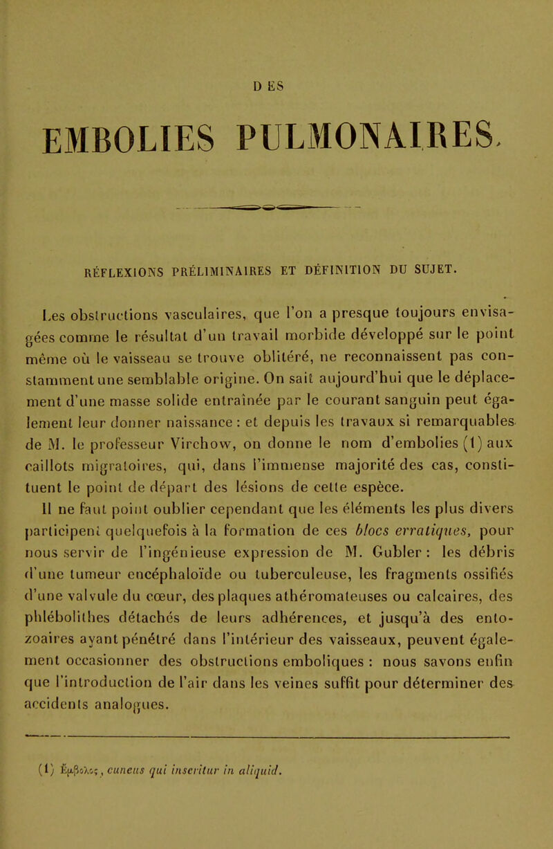 EMBOLIES PULMONAIRES RÉFLEXIONS PRÉLIMINAIRES ET DÉFINITION DU SUJET. Les obstructions vasculaires, que l'on a presque toujours envisa- gées comme le résultat d'un travail morbide développé sur le point même où le vaisseau se trouve oblitéré, ne reconnaissent pas con- stamment une semblable origine. On sait aujourd'hui que le déplace- ment d'une masse solide entraînée par le courant sanguin peut éga- lement leur donner naissance : et depuis les travaux si remarquables de M. le professeur Virchow, on donne le nom d'embolies (1) aux caillots migratoires, qui, dans l'immense majorité des cas, consti- tuent le point de départ des lésions de cette espèce. Il ne faut point oublier cependant que les éléments les plus divers participent quelquefois à la formation de ces blocs erratiques, pour nous servir de l'ingénieuse expression de M. Gubler : les débris d'une tumeur encéphaloïde ou tuberculeuse, les fragments ossifiés d'une valvule du cœur, des plaques athéromaleuses ou calcaires, des phlébolithes détachés de leurs adhérences, et jusqu'à des enlo- zoaires ayant pénétré dans l'intérieur des vaisseaux, peuvent égale- ment occasionner des obstructions emboliques : nous savons enfin que l'introduction de l'air dans les veines suffit pour déterminer des accidents analogues. (I) È(i.poXcç , cuncus qui inscrllur in aliquid.
