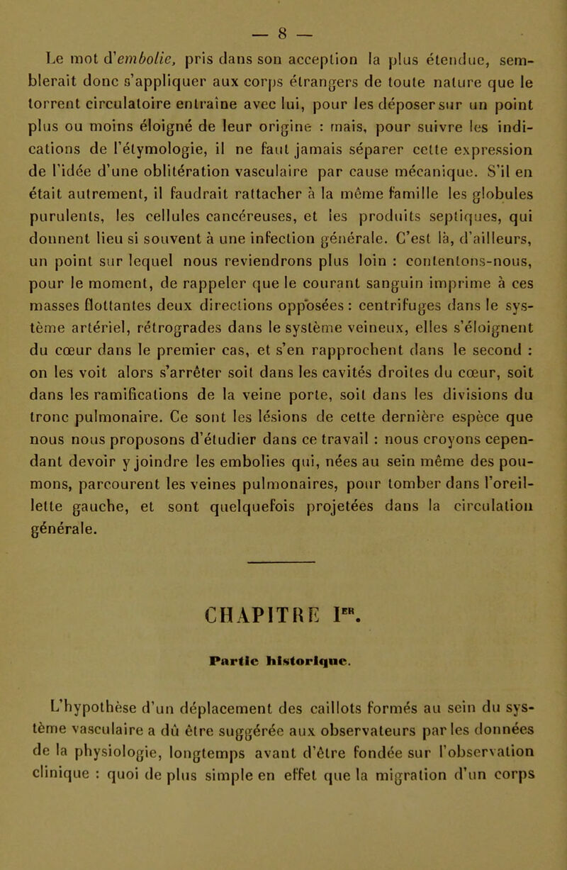 Le mot d'embolie, pris dans son acception la plus étendue, sem- blerait donc s'appliquer aux corps étrangers de toute nature que le torrent circulatoire entraîne avec lui, pour les déposer sur un point plus ou moins éloigné de leur origine : mais, pour suivre les indi- cations de l'élymologie, il ne faut jamais séparer cette expression de l'idée d'une oblitération vasculaire par cause mécanique. S'il en était autrement, il faudrait rattacher à la même famille les globules purulents, les cellules cancéreuses, et les produits septiques, qui donnent lieu si souvent à une infection générale. C'est là, d'ailleurs, un point sur lequel nous reviendrons plus loin : contentons-nous, pour le moment, de rappeler que le courant sanguin imprime à ces masses flottantes deux directions opposées : centrifuges dans le sys- tème artériel, rétrogrades dans le système veineux, elles s'éloignent du cœur dans le premier cas, et s'en rapprochent dans le second : on les voit alors s'arrêter soit dans les cavités droites du cœur, soit dans les ramifications de la veine porte, soit dans les divisions du tronc pulmonaire. Ce sont les lésions de cette dernière espèce que nous nous proposons d'étudier dans ce travail : nous croyons cepen- dant devoir y joindre les embolies qui, nées au sein même des pou- mons, parcourent les veines pulmonaires, pour tomber dans l'oreil- lette gauche, et sont quelquefois projetées dans la circulation générale. CHAPITRE Ier. Partie historique. L'hypothèse d'un déplacement des caillots formés au sein du sys- tème vasculaire a dû être suggérée aux observateurs parles données de la physiologie, longtemps avant d'être fondée sur l'observation clinique : quoi de plus simple en effet que la migration d'un corps