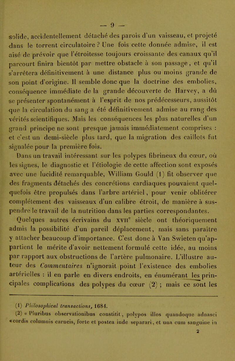 solide, accidentellement détaché des parois d'un vaisseau, et projeté dans le torrent circulatoire ? Une fois celte donnée admise, il est aisé de prévoir que l'étroitesse toujours croissante des canaux qu'il parcourt finira bientôt par mettre obstacle à son passage, et qu'il s'arrêtera définitivement à une distance plus ou moins grande de son point d'origine. Il semble donc que la doctrine des embolies, conséquence immédiate de la grande découverte de Harvey, a dû se présenter spontanément à l'esprit de nos prédécesseurs, aussitôt que la circulation du sang a été définitivement admise au rang des vérités scientifiques. Mais les conséquences les plus naturelles d'un grand principe ne sont presque jamais immédiatement comprises : €t c'est un demi-siècle plus lard, que la migration des caillots fut signalée pour la première fois. Dans un travail intéressant sur les polypes fibrineux du cœur, où les signes, le diagnostic et l'étiologie de cette affection sont exposés avec une lucidité remarquable, William Gould (1) fit observer que des fragments détachés des concrétions cardiaques pouvaient quel- quefois être propulsés dans l'arbre artériel, pour venir oblitérer complètement des vaisseaux d'un calibre étroit, de manière à sus- pendre le travail de la nutrition dans les parties correspondantes. Quelques autres écrivains du XVIIe siècle ont théoriquement admis la possibilité d'un pareil déplacement, mais sans paraître y attacher beaucoup d'importance. C'est donc à Van Swieten qu'ap- partient le mérite d'avoir nettement formulé cette idée, au moins par rapport aux obstructions de l'artère pulmonaire. L'illustre au- teur des Commentaires n'ignorait point l'existence des embolies artérielles : il en parle en divers endroits, en énumérant les prin- cipales complications des polypes du cœur (2) ; mais ce sont les (t) Philosophical transactions, 1684. (2) « Piuribus observalionibus constitil, polypos illos quandoque adnasci «cordis columnis carneis, forte et postea inde separari, et una cum sanguine in 2