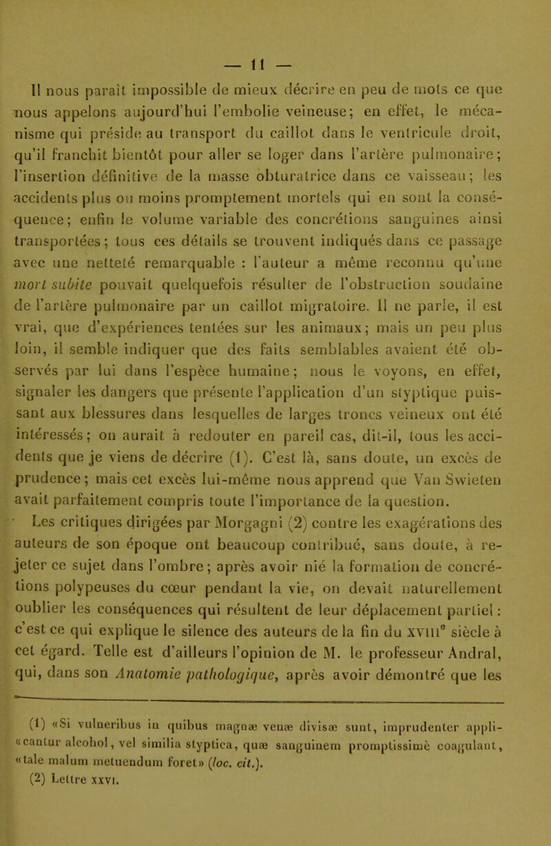 11 nous parait impossible de mieux décrire en peu de mots ce que nous appelons aujourd'hui l'embolie veineuse; en effet, le méca- nisme qui préside au transport du caillot dans le ventricule droit, qu'il franchit bientôt pour aller se loger dans l'artère pulmonaire; l'insertion définitive de la masse obturatrice dans ce vaisseau; les accidents plus ou moins promplement mortels qui en sont la consé- quence; enfin le volume variable des concrétions sanguines ainsi transportées; tous ces détails se trouvent indiqués dans ce passage avec une netteté remarquable : l'auteur a même reconnu qu'une mort subite pouvait quelquefois résulter de l'obstruction soudaine de l'artère pulmonaire par un caillot migratoire. Il ne parle, il est vrai, que d'expériences tentées sur les animaux; mais un peu plus loin, il semble indiquer que des faits semblables avaient été ob- servés par lui clans l'espèce humaine ; nous le voyons, en effet, signaler les dangers que présente l'application d'un slyptique puis- sant aux blessures dans lesquelles de larges troncs veineux ont été intéressés; on aurait à redouter en pareil cas, dit-il, tous les acci- dents que je viens de décrire (1). C'est là, sans doute, un excès de prudence; mais cet excès lui-même nous apprend que Van Swieten avait parfaitement compris toute l'importance de la question. Les critiques dirigées par Morgagni (2) contre les exagérations des auteurs de son époque ont beaucoup contribué, sans doute, à re- jeter ce sujet dans l'ombre; après avoir nié la formation de concré- tions polypeuses du cœur pendant la vie, on devait naturellement oublier les conséquences qui résultent de leur déplacement partiel: c'est ce qui explique le silence des auteurs de la fin du xvme siècle à cet égard. Telle est d'ailleurs l'opinion de M. le professeur Andral, qui, dans son Analomic pathologique, après avoir démontré que les (1) «Si vulneribus in quibus magoee venœ divisas sunt, imprudenler appli- «cantur alcohol, vel similia slyptica, quœ sanguinem promptissimè coagulant, «taie malum metuendum foret» (loc. cit.). (2) Lettre xxvi.