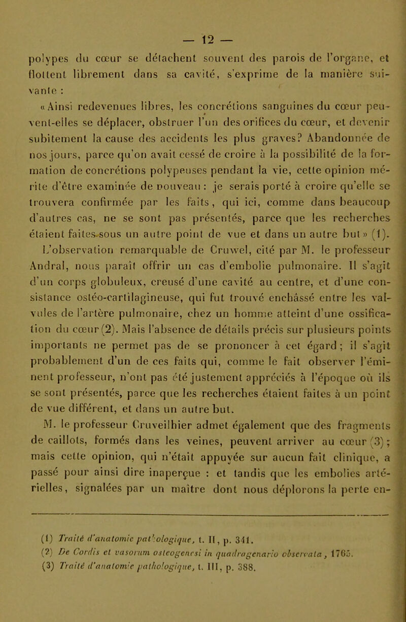 — 12 — polypes du cœur se détachent souvent des parois de l'organe, et flottent librement dans sa cavité, s'exprime de la manière sui- vante : «Ainsi redevenues libres, les concrétions sanguines du cœur peu- vent-elles se déplacer, obstruer l'un des orifices du cœur, et devenir subitement la cause des accidents les plus graves? Abandonnée de nos jours, parce qu'on avait cessé de croire à la possibilité de la for- mation de concrétions polypeuses pendant la vie, cette opinion mé- rite d'être examinée de nouveau : je serais porté à croire qu'elle se trouvera confirmée par les faits, qui ici, comme dans beaucoup d'autres cas, ne se sont pas présentés, parce que les recherches étaient failessous un autre point de vue et dans un autre but» (1). L'observation remarquable de Cruwel, cité par M. le professeur Andral, nous paraît offrir un cas d'embolie pulmonaire. Il s'agit d'un corps globuleux, creusé d'une cavité au centre, et d'une con- sistance osléo-cartilagineuse, qui fut trouvé enchâssé entre les val- vules de l'artère pulmonaire, chez un homme atteint d'une ossifica- tion du cœur (2). Mais l'absence de détails précis sur plusieurs points importants ne permet pas de se prononcer à cet égard ; il s'agit probablement d'un de ces faits qui, comme le fait observer l'émi- nent professeur, n'ont pas été justement appréciés à l'époque où ils se sont présentés, parce que les recherches étaient faites à un point de vue différent, et dans un autre but. M. le professeur Ouveilhier admet également que des fragments de caillots, formés dans les veines, peuvent arriver au cœur (3) ; mais cette opinion, qui n'était appuyée sur aucun fait clinique, a passé pour ainsi dire inaperçue : et tandis que les embolies arté- rielles, signalées par un maître dont nous déplorons la perte en- (1) Traité d'anatomic pathologique, t. II, p. 341. (2) De Cordis cl vasorum oslcogcncsi in quadragenario cbscrvala , 1765.
