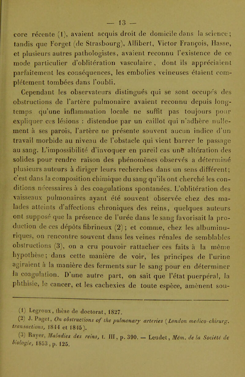 core récente (1), avaient acquis droit cle domicile dans la science; tandis que Forget (de Strasbourg), Allibert, Victor François, Hasse, et plusieurs autres pathologistes, avaient reconnu l'existence de ce mode particulier d'oblitération vasculaire , dont ils appréciaient parfaitement les conséquences, les embolies veineuses étaient com- plètement tombées dans l'oubli. Cependant les observateurs distingués qui se sont occupes des obstructions de l'artère pulmonaire avaient reconnu depuis long- temps qu'une inflammation locale ne suffit pas toujours pour expliquer ces lésions : distendue par un caillot qui n'adhère nulle- ment à ses parois, l'artère ne présente souvent aucun indice d'un travail morbide au niveau de l'obstacle qui vient barrer le passage au sang. L'impossibilité d'invoquer en pareil cas une* altération des solides pour rendre raison des phénomènes observés a détermi?ié plusieurs auteurs à diriger leurs recherches dans un sens différent; c'est dans la composition chimique du sang qu'ils ont cherché les con- ditions nécessaires à des coagulations spontanées. L'oblitération des vaisseaux pulmonaires ayant été souvent observée chez des ma- lades atteints d'affections chroniques des reins, quelques auteurs ont supposé que la présence de l'urée dans le sang favorisait la pro- duction de ces dépôts fibrineux (2); et comme, chez les albuminu- riques, on rencontre souvent dans les veines rénales de semblables obstructions (3), on a cru pouvoir rattacher ces faits à la même hypothèse; dans cette manière de voir, les principes de l'urine agiraient à la manière des ferments sur le sang pour en déterminer la coagulation. D'une autre part, on sait que l'état puerpéral, la phthisie, le cancer, et les cachexies de toute espèce, amènent sou- (1) Legroux, thèse de doctorat, 1827. (2) J. Paget, On obstructions oflke pulmonarf arteries (London medico-chirurg. transactions, 1844 et 1845). (3) Rayer, Maladies des reins, t. III, p. 390. - Leudet, Mém. de la Société de biologie, 1853 , p. 125.