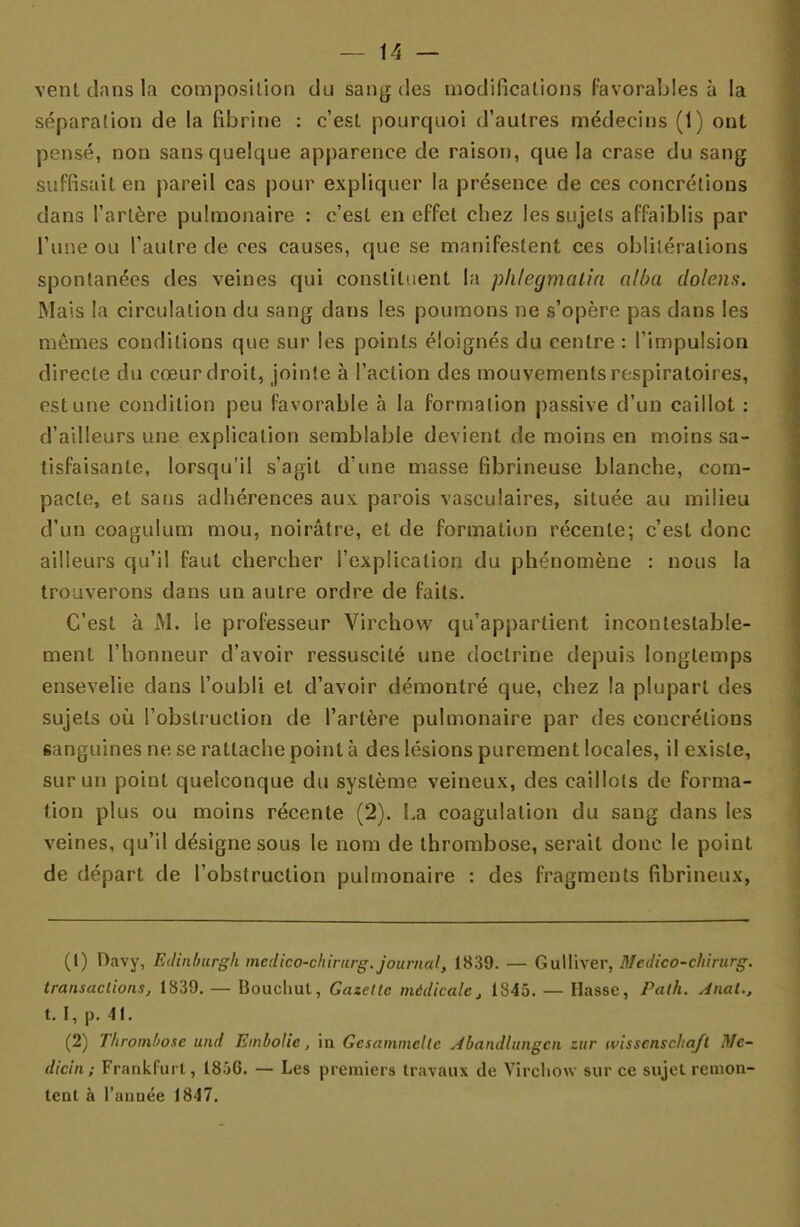 vent clans la composition du sang des modifications favorables à la séparation de la fibrine : c'est pourquoi d'autres médecins (1) ont pensé, non sans quelque apparence de raison, que la crase du sang suffisait en pareil cas pour expliquer la présence de ces concrétions dans l'artère pulmonaire : c'est en effet chez les sujets affaiblis par l'une ou l'autre de ces causes, que se manifestent ces oblitérations spontanées des veines qui constituent la phlegmalia alba dolens. Mais la circulation du sang dans les poumons ne s'opère pas dans les mêmes conditions que sur les points éloignés du centre : l'impulsion directe du cœur droit, jointe à l'action des mouvements respiratoires, est une condition peu favorable à la formation passive d'un caillot : d'ailleurs une explication semblable devient de moins en moins sa- tisfaisante, lorsqu'il s'agit d'une masse fibrineuse blanche, com- pacte, et sans adhérences aux parois vasculaires, située au milieu d'un coagulum mou, noirâtre, et de formation récente; c'est donc ailleurs qu'il faut chercher l'explication du phénomène : nous la trouverons dans un autre ordre de faits. C'est à M. le professeur Virchow qu'appartient incontestable- ment l'honneur d'avoir ressuscité une doctrine depuis longtemps ensevelie dans l'oubli et d'avoir démontré que, chez la plupart des sujets où l'obstruction de l'artère pulmonaire par des concrétions sanguines ne se rattache point à des lésions purement locales, il existe, sur un point quelconque du système veineux, des caillots de forma- tion plus ou moins récente (2). La coagulation du sang dans les veines, qu'il désigne sous le nom de thrombose, serait donc le point de départ de l'obstruction pulmonaire : des fragmeuts fibrineux, (1) Davy, Edinburgh medîco-chirurg. journal, 1839. — Gulliver, Medico-chirurg. transactions, 1839. — Bouchut, Gazette médicale, 1845. — Hasse, Palh. Anal., 1.1, p. 41. (2) Thrombose und Embolie, ia Gesammelle Jbandlungcn zur wissenschafl Me- dicin; Frankfurt, 1856. — Les premiers travaux de Virchow sur ce sujet remon- tent à l'année 1847.
