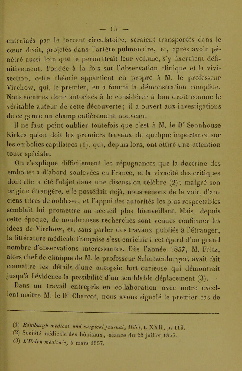 entraînés par le torrent circulatoire, seraient transportés clans le cœur droit, projetés dans l'artère pulmonaire, et, après avoir pé- nétré aussi loin que le permettrait leur volume, s'y fixeraient défi- nitivement. Fondée à la fois sur l'observation clinique et la vivi- section, cette théorie appartient en propre à M. le professeur Virehow, qui, le premier, en a fourni la démonstration complète. Nous sommes donc autorisés à le considérer à bon droit comme le véritable auteur de celte découverte; il a ouvert aux investigations de ce genre un champ entièrement nouveau. Il ne faut point oublier toutefois que c'est à M. le DrSennhouse Kirkes qu'on doit les premiers travaux de quelque importance sur les embolies capillaires (1), qui, depuis lors, oui attiré une attention toute spéciale. On s'explique difficilement les répugnances que la doctrine des embolies a d'abord soulevées en France, et la vivacité des critiques dont elle a été l'objet dans une discussion célèbre (2); malgré son origine étrangère, elle possédait déjà, nous venons de le voir, d'an- ciens litres de noblesse, et l'appui des autorités les plus respectables semblait lui promettre un accueil plus bienveillant. Mais, depuis cette époque, de nombreuses recherches sont venues confirmer les idées de Virehow, et, sans parler des travaux publiés à l'étranger, la littérature médicale française s'est enrichie à cet égard d'un grand nombre d'observations intéressantes. Dès l'année 1857, M. Fritz, alors chef de clinique de M. le professeur Schutzenberger, avait fait connaître les détails d'une autopsie fort curieuse qui démontrait jusqu'à l'évidence la possibilité d'un semblable déplacement (3). Dans un travail entrepris en collaboration avec notre excel- lent maître M. le Dr Charcot, nous avons signalé le premier cas de (1) Edinburgh médical und surgical journal, 1853, t. XXII, p. 119. (2) Société médicale des hôpitaux, séauce du 22 juillet 1857. (3) L'Union médica'e, 5 mars 1857.