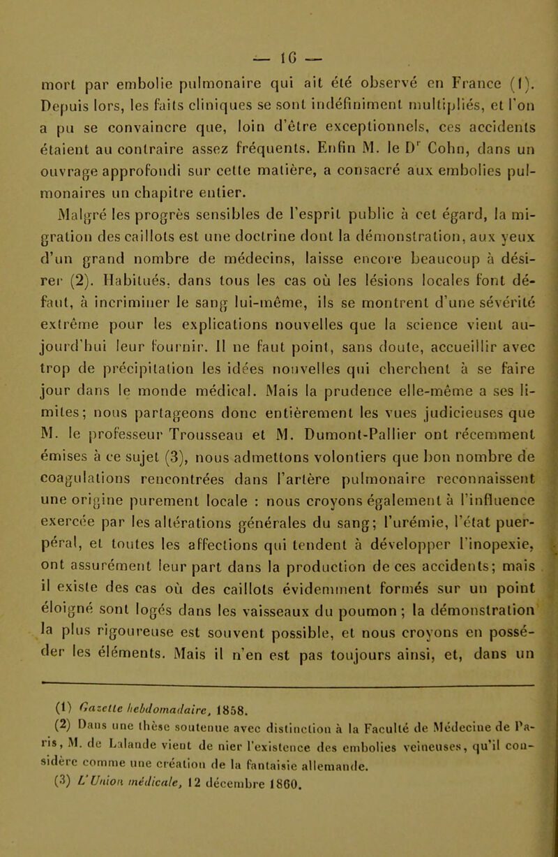 mort par embolie pulmonaire qui ait été observé en France (I). Depuis lors, les faits cliniques se sont indéfiniment multipliés, et Ton a pu se convaincre que, loin d'être exceptionnels, ces accidents étaient au contraire assez fréquents. Enfin M. le Dr Colin, clans un ouvrage approfondi sur cette matière, a consacré aux embolies pul- monaires un chapitre entier. Malgré les progrès sensibles de l'esprit public à cet égard, la mi- gration des caillots est une doctrine dont la démonstration, aux yeux d'un grand nombre de médecins, laisse encore beaucoup à dési- rer (2). Habitués, dans tous les cas où les lésions locales font dé- faut, à incriminer le sang lui-même, ils se montrent d'une sévérité extrême pour les explications nouvelles que la science vient au- jourd'hui leur fournir. Il ne faut point, sans doute, accueillir avec trop de précipitation les idées nouvelles qui cherchent à se faire jour dans le monde médical. Mais la prudence elle-même a ses li- mites; nous partageons donc entièrement les vues judicieuses que M. le professeur Trousseau et M. Dumont-Pallier ont récemment émises à ce sujet (3), nous admettons volontiers que bon nombre de coagulations rencontrées dans l'artère pulmonaire reconnaissent une origine purement locale : nous croyons également à l'influence exercée par les altérations générales du sang; l'urémie, l'état puer- péral, et toutes les affections qui tendent à développer l'inopexie. ont assurément leur part dans la production de ces accidents; mais il existe des cas où des caillots évidemment formés sur un point éloigné sont logés dans les vaisseaux du poumon; la démonstration la plus rigoureuse est souvent possible, et nous croyons en possé- der les éléments. Mais il n'en est pas toujours ainsi, et, dans un (1) Gazelle hebdomadaire, 1858. (2) Dans une thèse soutenue avec distinction à la Faculté de Médecine de Pa- ns, M. de Lalande vient de nier l'existence des embolies veineuses, qu'il con- sidère comme une création de la fantaisie allemande. (3) L'Union médicale, 12 décembre 1860.