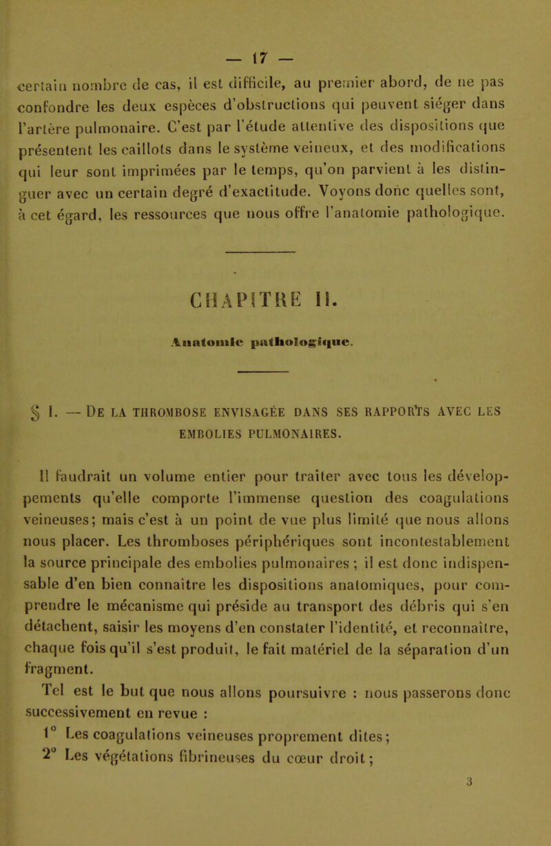 certain nombre de cas, il est difficile, au premier abord, de ne pas confondre les deux espèces d'obslructions qui peuvent siéger dans l'artère pulmonaire. C'est par l'étude attentive des dispositions que présentent les caillots dans le système veineux, et des modifications qui leur sont imprimées par le temps, qu'on parvient à les distin- guer avec un certain degré d'exactitude. Voyons donc quelles sont, à cet égard, les ressources que nous offre l'anatomie pathologique. CHAPITRE II. Auatomic pathologique. § 1. — De la thrombose envisagée dans ses rapports avec les embolies pulmonaires. Il faudrait un volume entier pour traiter avec tous les dévelop- pements qu'elle comporte l'immense question des coagulations veineuses; mais c'est à un point de vue plus limité que nous allons nous placer. Les thromboses périphériques sont incontestablement la source principale des embolies pulmonaires ; il est donc indispen- sable d'en bien connaître les dispositions analomiques, pour com- prendre le mécanisme qui préside au transport des débris qui s'en détachent, saisir les moyens d'en constater l'identité, et reconnaître, chaque fois qu'il s'est produit, le fait matériel de la séparation d'un fragment. Tel est le but que nous allons poursuivre : nous passerons donc successivement en revue : 1° Les coagulations veineuses proprement dites; 2° Les végétations (ibrineuses du cœur droit; 3