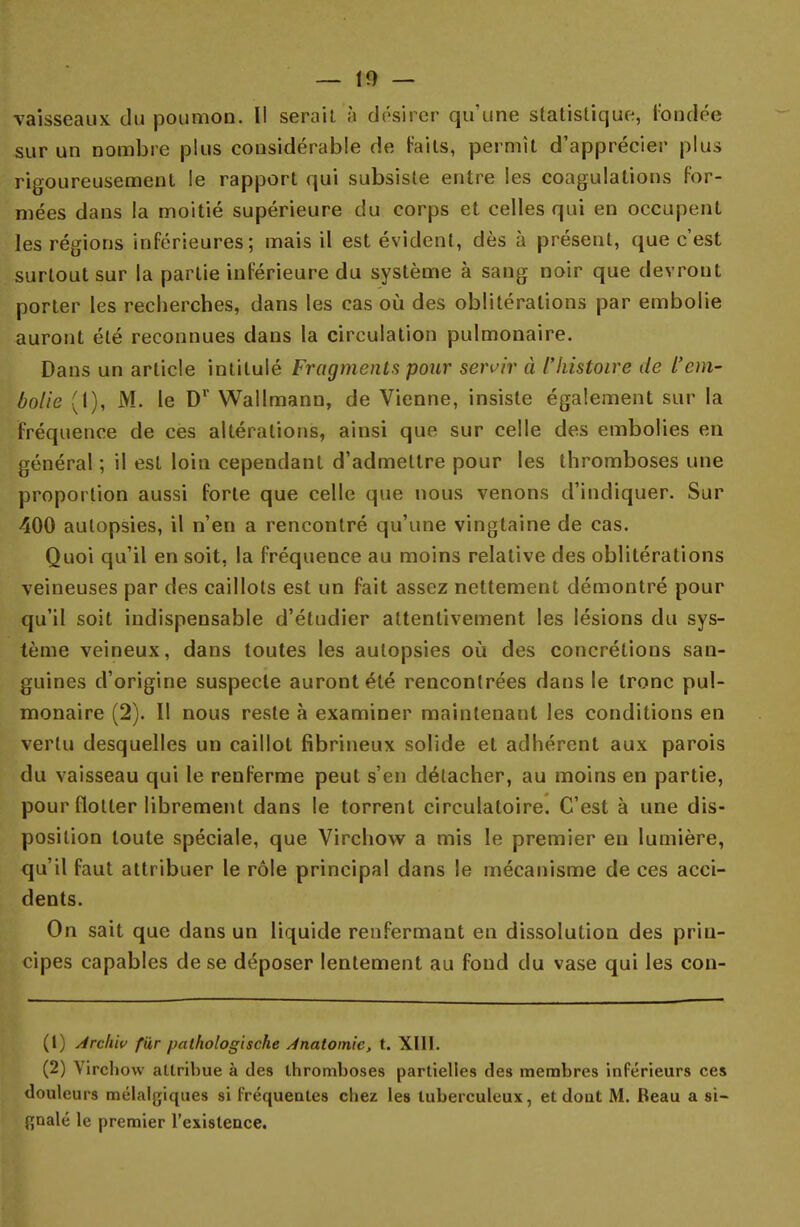 vaisseaux du poumon. Il serait à désirer qu'une statistique, fondée sur un nombre plus considérable de faits, permît d'apprécier plus rigoureusement le rapport qui subsiste entre les coagulations for- mées dans la moitié supérieure du corps et celles qui en occupent les régions inférieures; mais il est évident, dès à présent, que c'est surtout sur la partie inférieure du système à sang noir que devront porter les recherches, dans les cas où des oblitérations par embolie auront été reconnues dans la circulation pulmonaire. Dans un article intitulé Fragments pour servir à l'histoire de L'em- bolie (1), M. le Dr Wallmann, de Vienne, insiste également sur la fréquence de ces altérations, ainsi que sur celle des embolies en général ; il est loin cependant d'admettre pour les thromboses une proportion aussi forte que celle que nous venons d'indiquer. Sur 400 autopsies, il n'en a rencontré qu'une vingtaine de cas. Quoi qu'il en soit, la fréquence au moins relative des oblitérations veineuses par des caillots est un fait assez nettement démontré pour qu'il soit indispensable d'étudier attentivement les lésions du sys- tème veineux, dans toutes les autopsies où des concrétions san- guines d'origine suspecte auront été rencontrées dans le tronc pul- monaire (2). Il nous reste à examiner maintenant les conditions en vertu desquelles un caillot fibrineux solide et adhérent aux parois du vaisseau qui le renferme peut s'en détacher, au moins en partie, pour flotter librement dans le torrent circulatoire. C'est à une dis- position toute spéciale, que Virchow a mis le premier eu lumière, qu'il faut attribuer le rôle principal dans le mécanisme de ces acci- dents. On sait que dans un liquide renfermant en dissolution des prin- cipes capables de se déposer lentement au fond du vase qui les con- (1) Archiv fur jxilhologische Jnatomie, t. XIII. (2) Vircliovv attribue à des thromboses partielles des membres inférieurs ces douleurs mélalgiques si fréquentes chez les tuberculeux, et dont M. Beau a si- gnalé le premier l'existence.