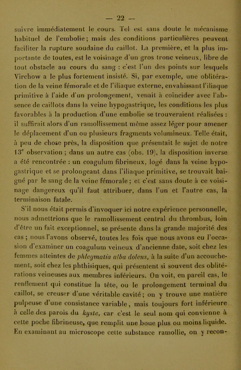 suivre immédiatement le cours. Tel est sans cloute le mécanisme habituel de l'embolie; mais des conditions particulières peuvent faciliter la rupture soudaine du caillot. La première, et la plus im- portante de toutes, est le voisinage d'un gros tronc veineux, libre de tout obstacle au cours du sang : c'est l'un des points sur lesquels Virchow a le plus fortement insisté. Si, par exemple, une oblitéra- tion de la veine fémorale et de l'iliaque externe, envahissant l'iliaque primitive à l'aide d'un prolongement, venait à coïncider avec l'ab- sence de caillots dans la veine hypogastrique, les conditions les plus favorables à la production d'une embolie se trouveraient réalisées : il suffirait alors d'un ramollissement même assez léger pour amener le déplacement d'un ou plusieurs fragments volumineux. Telle était, à peu de chose près, la disposition que présentait le sujet de notre 13e observation ; dans un autre cas (obs. 19), la disposition inverse a été rencontrée : un coagulum fibrineux, logé dans la veine hypo- gastrique et se prolongeant dans l'iliaque primitive, se trouvait bai- gné par le sang de la veine fémorale ; et c'est sans doute à ce voisi- nage dangereux qu'il faut attribuer, dans l'un et l'autre cas, la terminaison fatale. S'il nous était permis d'invoquer ici notre expérience personnelle, nous admettrions que le ramollissement central du thrombus, loin d'être un fait exceptionnel, se présente dans la grande majorité des cas ; nous l'avons observé, toutes les fois que nous avons eu l'occa- sion d'examiner un coagulum veineux d'ancienne date, soit chez les femmes atteintes de phleymatia alba chiens, à la suite d'un accouche- ment, soit chez les phthisiques, qui présentent si souvent des oblité- rations veineuses aux membres inférieurs. On voit, en pareil cas, le renflement qui constitue la tête, ou le prolongement terminal du caillot, se creuser d'une véritable cavité; ou y trouve une matière pulpeuse d'une consistance variable, mais toujours fort inférieure à celle des parois du Icysic, car c'est le seul nom qui convienne à cotte poche fibrineuse, que remplit une boue plus ou moins liquide. En examinant au microscope cette substance ramollie, on y recon-