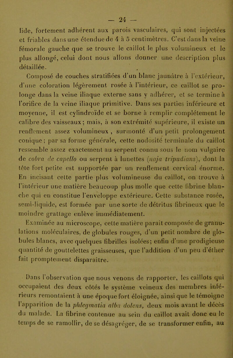 lide, fortement adhérent aux parois vasculaires, qui sont injectées et friables dans une étendue de 4 à 5 centimètres. C'est dans la veine fémorale gauche que se trouve le caillot le plus volumineux et le plus allongé, celui dont nous allons donner une description plus détaillée. Composé de couches stratifiées d'un blanc jaunâtre à l'extérieur, d'une coloration légèrement rosée à l'intérieur, ce caillot se pro- longe dans la veine iliaque externe sans y adhérer, et se termine à l'orifice de la veine iliaque primitive. Dans ses parties inférieure et moyenne, il est cylindroïde et se borne à remplir complètement le calibre des vaisseaux; mais, à son extrémité supérieure, il existe un renflement assez volumineux , surmonté d'un petit prolongement conique; par sa forme générale, cette nodosité terminale du caillot ressemble assez exactement au serpent connu sous le nom vulgaire de cobra de capello ou serpent à lunettes (naja tripiidians), dont la tête fort petite est supportée par un rendement cervical énorme. En incisant cette partie plus volumineuse du caillot, on trouve à l'intérieur une matière beaucoup plus molle que cette fibrine blan- che qui eu constitue l'enveloppe extérieure. Cette substance rosée, semi-liquide, est formée par une sorte de détritus fibrineux que le moindre grattage enlève immédiatement. Examinée au microscope, cette matière parait composée de granu- lations moléculaires, de globules rouges, d'un petit nombre de glo- bules blancs, avec quelques fibrilles isolées; enfin d'une prodigieuse quantité de gouttelettes graisseuses, que l'addition d'un peu d'élher fait promptement disparaître. Dans l'observation que nous venons de rapporter, les caillots qui occupaient des deux côtés le système veineux des membres infé- rieurs remontaient à une époque fort éloignée, ainsi que le témoigne l'apparition de la phtegmatia alùa dolens, deux mois avant le décès du malade. La fibrine contenue au sein du caillot avait donc eu le temps de se ramollir, de se désagréger, de se transformer enfin, au