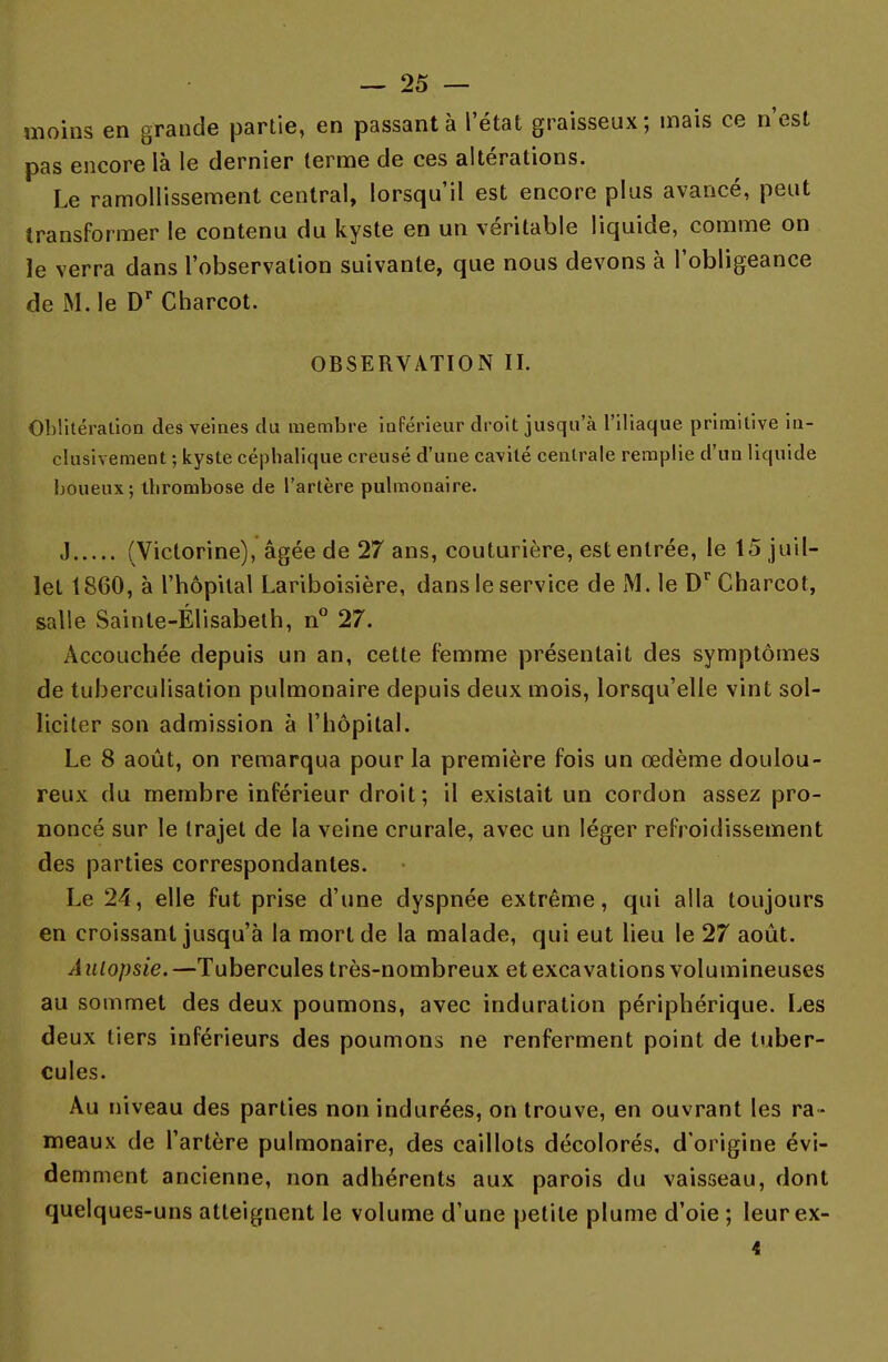 moins en grande partie, en passant à l'état graisseux; mais ce n'est pas encore là le dernier terme de ces altérations. Le ramollissement central, lorsqu'il est encore plus avancé, peut transformer le contenu du kyste en un véritable liquide, comme on ïe verra dans l'observation suivante, que nous devons à l'obligeance de M. le Dr Charcot. OBSERVATION II. Oblitération des veines du membre inférieur droit jusqu'à l'iliaque primitive in- clusivement ; kyste céphalique creusé d'une cavité centrale remplie d'un liquide boueux; thrombose de l'artère pulmonaire. J (Victorine), âgée de 27 ans, couturière, est entrée, le 15 juil- let 1860, à l'hôpital Lariboisière, dans le service de M. le Dr Charcot, salle Sainte-Élisabeth, n° 27. Accouchée depuis un an, cette femme présentait des symptômes de tuberculisation pulmonaire depuis deux mois, lorsqu'elle vint sol- liciter son admission à l'hôpital. Le 8 août, on remarqua pour la première fois un œdème doulou- reux du membre inférieur droit; il existait un cordon assez pro- noncé sur le trajet de la veine crurale, avec un léger refroidissement des parties correspondantes. Le 24, elle fut prise d'une dyspnée extrême, qui alla toujours en croissant jusqu'à la mort de la malade, qui eut lieu le 27 août. A ulopsie. —Tubercules très-nombreux et excavations volumineuses au sommet des deux poumons, avec induration périphérique. Les deux tiers inférieurs des poumons ne renferment point de tuber- cules. Au niveau des parties non indurées, on trouve, en ouvrant les ra - meaux de l'artère pulmonaire, des caillots décolorés, d'origine évi- demment ancienne, non adhérents aux parois du vaisseau, dont quelques-uns atteignent le volume d'une petite plume d'oie ; leurex- i
