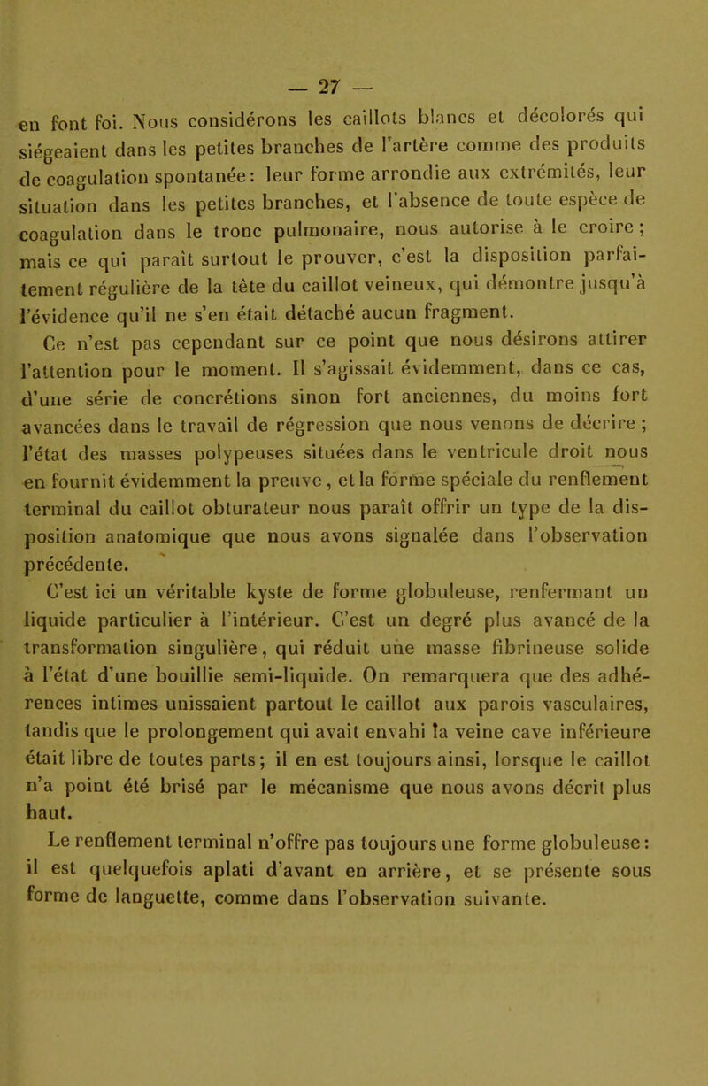 en font foi. Nous considérons les caillots blancs et décolorés qui siégeaient dans les petites branches de l'artère comme des produits de coagulation spontanée: leur forme arrondie aux extrémités, leur situation dans les petites branches, et l'absence de toute espèce de coagulation dans le tronc pulmonaire, nous autorise à le croire ; mais ce qui parait surtout le prouver, c'est la disposition parfai- tement régulière de la tête du caillot veineux, qui démontre jusqu'à l'évidence qu'il ne s'en était détaché aucun fragment. Ce n'est pas cependant sur ce point que nous désirons attirer l'attention pour le moment. Il s'agissait évidemment, dans ce cas, d'une série de concrétions sinon fort anciennes, du moins fort avancées dans le travail de régression que nous venons de décrire ; l'état des masses polypeuses situées dans le ventricule droit nous en fournit évidemment la preuve , et la forme spéciale du renflement terminal du caillot obturateur nous paraît offrir un type de la dis- position anatomique que nous avons signalée dans l'observation précédente. C'est ici un véritable kyste de forme globuleuse, renfermant un liquide particulier à l'intérieur. C'est un degré plus avancé de la transformation singulière, qui réduit une masse fibrineuse solide à l'état d'une bouillie semi-liquide. On remarquera que des adhé- rences intimes unissaient partout le caillot aux parois vasculaires, tandis que le prolongement qui avait envahi la veine cave inférieure était libre de toutes parts; il en est toujours ainsi, lorsque le caillot n'a point été brisé par le mécanisme que nous avons décrit plus haut. Le renflement terminal n'offre pas toujours une forme globuleuse : il est quelquefois aplati d'avant en arrière, et se présente sous forme de languette, comme dans l'observation suivante.